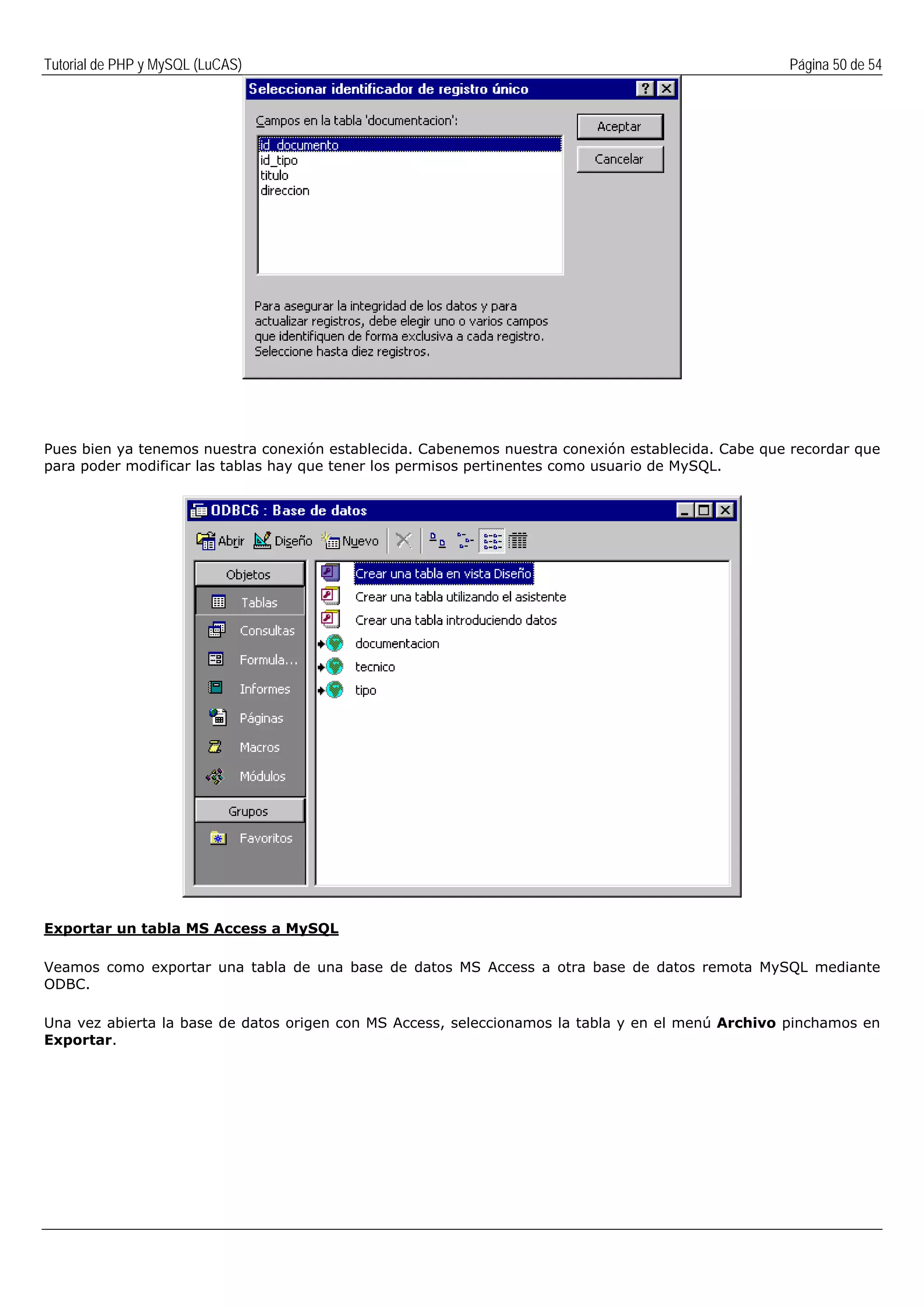Tutorial de PHP y MySQL (LuCAS) Página 50 de 54
Pues bien ya tenemos nuestra conexión establecida. Cabenemos nuestra conexión establecida. Cabe que recordar que
para poder modificar las tablas hay que tener los permisos pertinentes como usuario de MySQL.
Exportar un tabla MS Access a MySQL
Veamos como exportar una tabla de una base de datos MS Access a otra base de datos remota MySQL mediante
ODBC.
Una vez abierta la base de datos origen con MS Access, seleccionamos la tabla y en el menú Archivo pinchamos en
Exportar.
 