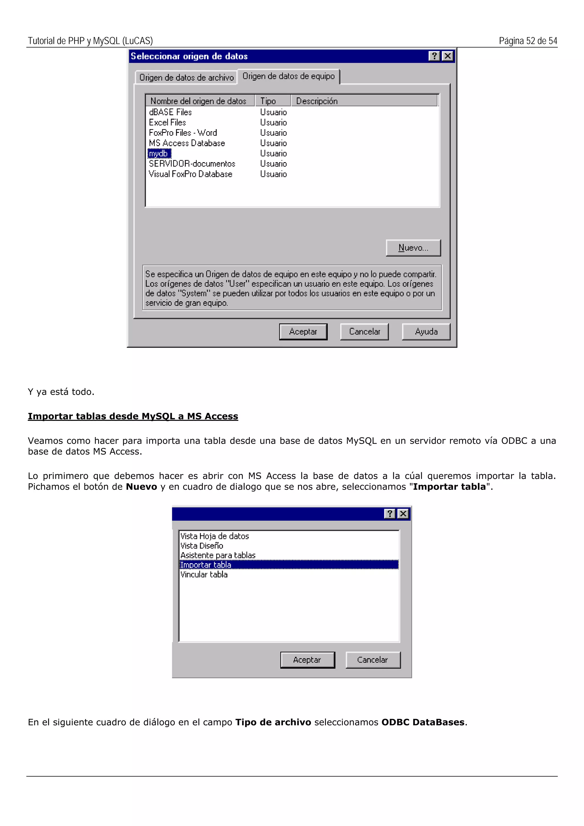 Tutorial de PHP y MySQL (LuCAS) Página 52 de 54
Y ya está todo.
Importar tablas desde MySQL a MS Access
Veamos como hacer para importa una tabla desde una base de datos MySQL en un servidor remoto vía ODBC a una
base de datos MS Access.
Lo primimero que debemos hacer es abrir con MS Access la base de datos a la cúal queremos importar la tabla.
Pichamos el botón de Nuevo y en cuadro de dialogo que se nos abre, seleccionamos "Importar tabla".
En el siguiente cuadro de diálogo en el campo Tipo de archivo seleccionamos ODBC DataBases.
 
