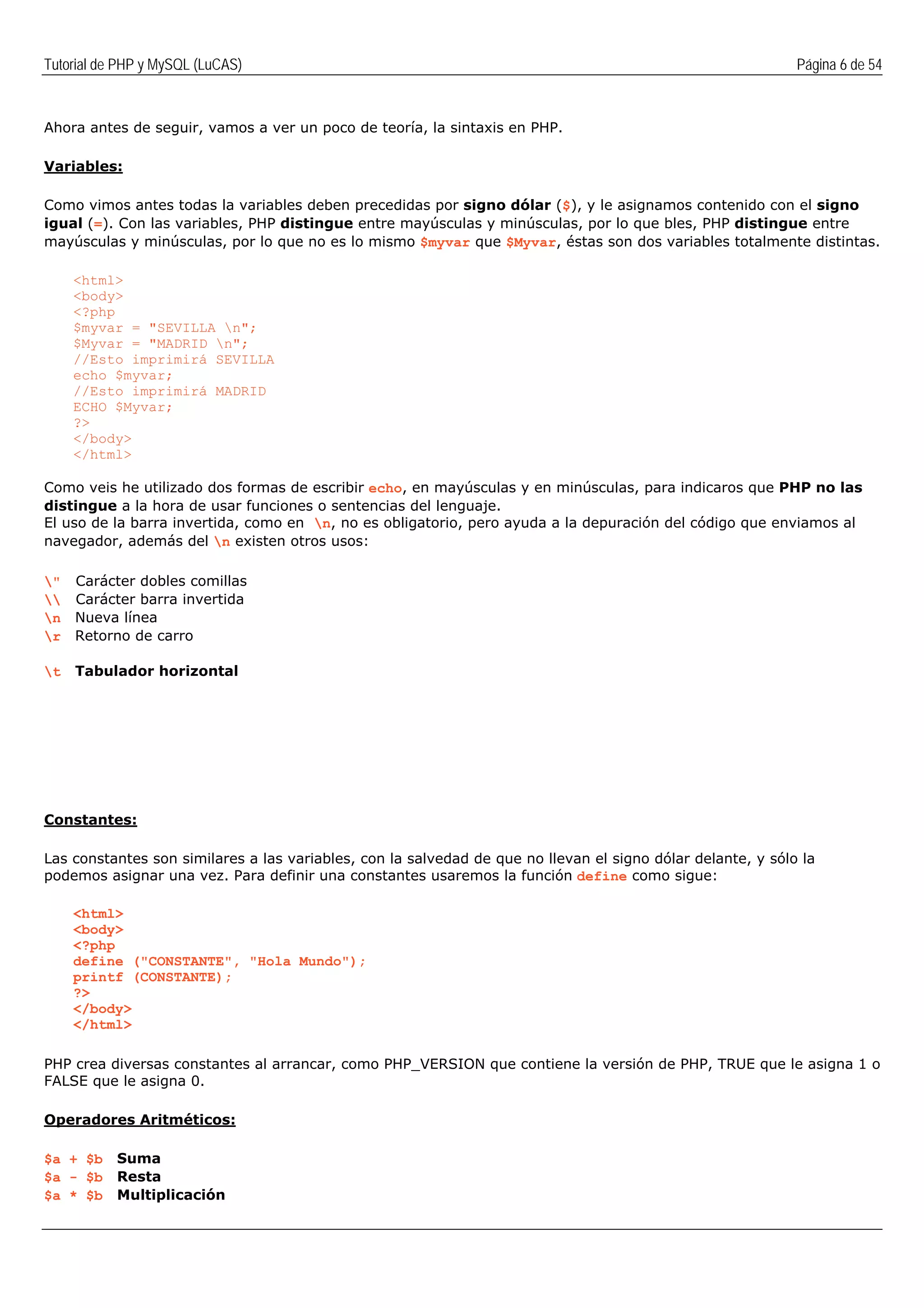 Tutorial de PHP y MySQL (LuCAS) Página 6 de 54
Ahora antes de seguir, vamos a ver un poco de teoría, la sintaxis en PHP.
Variables:
Como vimos antes todas la variables deben precedidas por signo dólar ($), y le asignamos contenido con el signo
igual (=). Con las variables, PHP distingue entre mayúsculas y minúsculas, por lo que bles, PHP distingue entre
mayúsculas y minúsculas, por lo que no es lo mismo $myvar que $Myvar, éstas son dos variables totalmente distintas.
<html>
<body>
<?php
$myvar = "SEVILLA n";
$Myvar = "MADRID n";
//Esto imprimirá SEVILLA
echo $myvar;
//Esto imprimirá MADRID
ECHO $Myvar;
?>
</body>
</html>
Como veis he utilizado dos formas de escribir echo, en mayúsculas y en minúsculas, para indicaros que PHP no las
distingue a la hora de usar funciones o sentencias del lenguaje.
El uso de la barra invertida, como en n, no es obligatorio, pero ayuda a la depuración del código que enviamos al
navegador, además del n existen otros usos:
" Carácter dobles comillas
 Carácter barra invertida
n Nueva línea
r Retorno de carro
t Tabulador horizontal
Constantes:
Las constantes son similares a las variables, con la salvedad de que no llevan el signo dólar delante, y sólo la
podemos asignar una vez. Para definir una constantes usaremos la función define como sigue:
<html>
<body>
<?php
define ("CONSTANTE", "Hola Mundo");
printf (CONSTANTE);
?>
</body>
</html>
PHP crea diversas constantes al arrancar, como PHP_VERSION que contiene la versión de PHP, TRUE que le asigna 1 o
FALSE que le asigna 0.
Operadores Aritméticos:
$a + $b Suma
$a - $b Resta
$a * $b Multiplicación
 