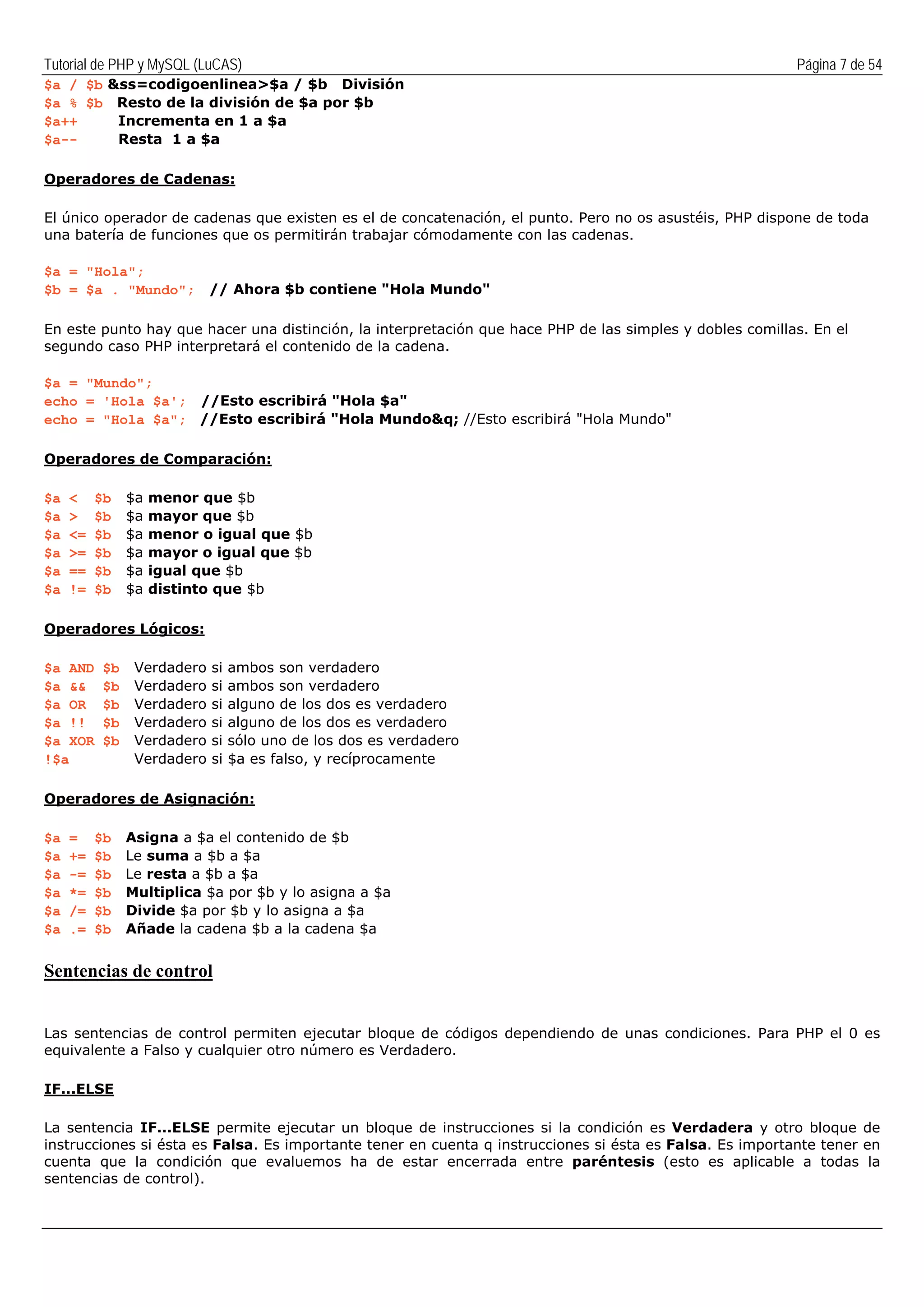 Tutorial de PHP y MySQL (LuCAS) Página 7 de 54
$a / $b &ss=codigoenlinea>$a / $b División
$a % $b Resto de la división de $a por $b
$a++ Incrementa en 1 a $a
$a-- Resta 1 a $a
Operadores de Cadenas:
El único operador de cadenas que existen es el de concatenación, el punto. Pero no os asustéis, PHP dispone de toda
una batería de funciones que os permitirán trabajar cómodamente con las cadenas.
$a = "Hola";
$b = $a . "Mundo"; // Ahora $b contiene "Hola Mundo"
En este punto hay que hacer una distinción, la interpretación que hace PHP de las simples y dobles comillas. En el
segundo caso PHP interpretará el contenido de la cadena.
$a = "Mundo";
echo = 'Hola $a'; //Esto escribirá "Hola $a"
echo = "Hola $a"; //Esto escribirá "Hola Mundo&q; //Esto escribirá "Hola Mundo"
Operadores de Comparación:
$a < $b $a menor que $b
$a > $b $a mayor que $b
$a <= $b $a menor o igual que $b
$a >= $b $a mayor o igual que $b
$a == $b $a igual que $b
$a != $b $a distinto que $b
Operadores Lógicos:
$a AND $b Verdadero si ambos son verdadero
$a && $b Verdadero si ambos son verdadero
$a OR $b Verdadero si alguno de los dos es verdadero
$a !! $b Verdadero si alguno de los dos es verdadero
$a XOR $b Verdadero si sólo uno de los dos es verdadero
!$a Verdadero si $a es falso, y recíprocamente
Operadores de Asignación:
$a = $b Asigna a $a el contenido de $b
$a += $b Le suma a $b a $a
$a -= $b Le resta a $b a $a
$a *= $b Multiplica $a por $b y lo asigna a $a
$a /= $b Divide $a por $b y lo asigna a $a
$a .= $b Añade la cadena $b a la cadena $a
Sentencias de control
Las sentencias de control permiten ejecutar bloque de códigos dependiendo de unas condiciones. Para PHP el 0 es
equivalente a Falso y cualquier otro número es Verdadero.
IF...ELSE
La sentencia IF...ELSE permite ejecutar un bloque de instrucciones si la condición es Verdadera y otro bloque de
instrucciones si ésta es Falsa. Es importante tener en cuenta q instrucciones si ésta es Falsa. Es importante tener en
cuenta que la condición que evaluemos ha de estar encerrada entre paréntesis (esto es aplicable a todas la
sentencias de control).
 
