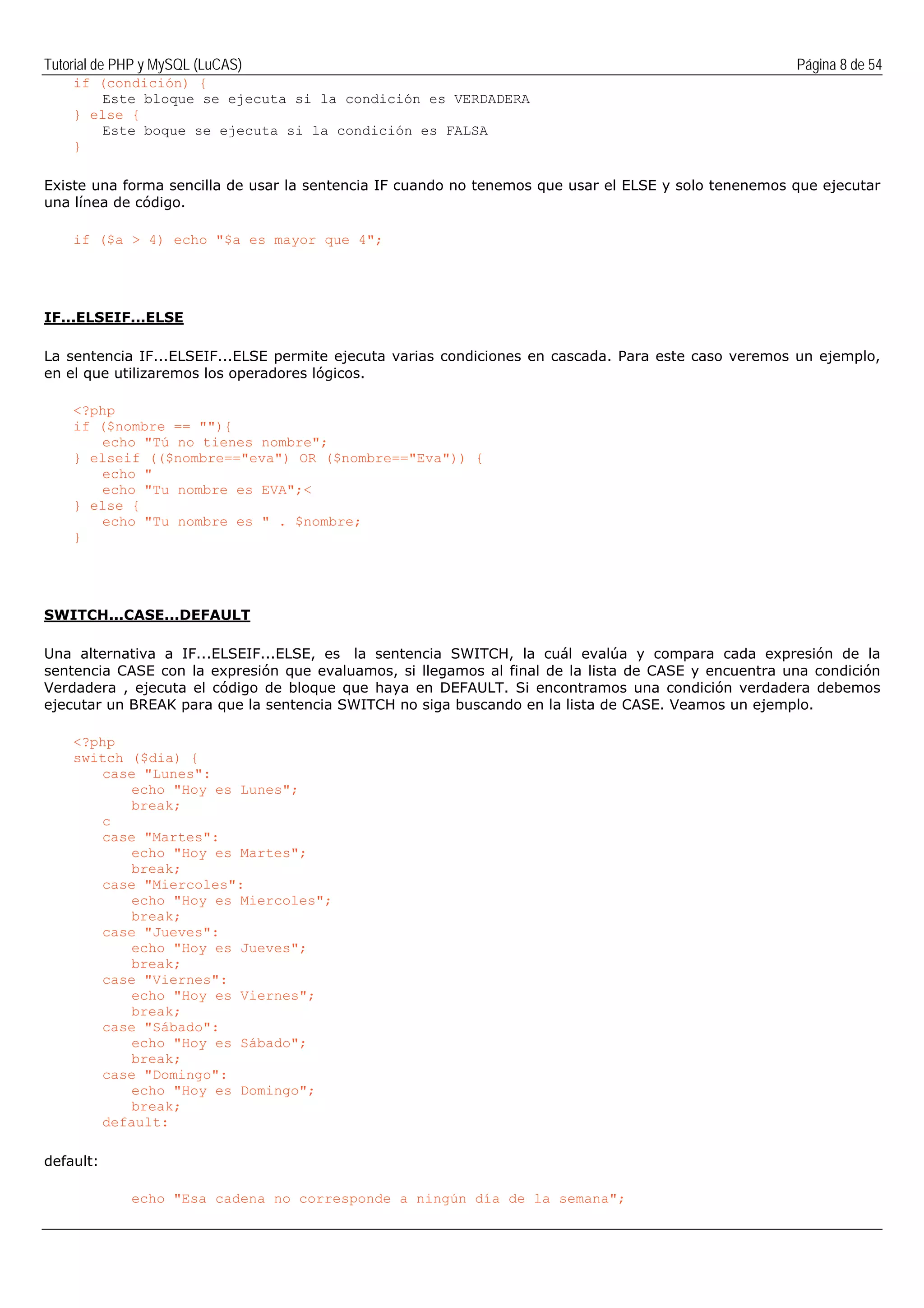 Tutorial de PHP y MySQL (LuCAS) Página 8 de 54
if (condición) {
Este bloque se ejecuta si la condición es VERDADERA
} else {
Este boque se ejecuta si la condición es FALSA
}
Existe una forma sencilla de usar la sentencia IF cuando no tenemos que usar el ELSE y solo tenenemos que ejecutar
una línea de código.
if ($a > 4) echo "$a es mayor que 4";
IF...ELSEIF...ELSE
La sentencia IF...ELSEIF...ELSE permite ejecuta varias condiciones en cascada. Para este caso veremos un ejemplo,
en el que utilizaremos los operadores lógicos.
<?php
if ($nombre == ""){
echo "Tú no tienes nombre";
} elseif (($nombre=="eva") OR ($nombre=="Eva")) {
echo "
echo "Tu nombre es EVA";<
} else {
echo "Tu nombre es " . $nombre;
}
SWITCH...CASE...DEFAULT
Una alternativa a IF...ELSEIF...ELSE, es la sentencia SWITCH, la cuál evalúa y compara cada expresión de la
sentencia CASE con la expresión que evaluamos, si llegamos al final de la lista de CASE y encuentra una condición
Verdadera , ejecuta el código de bloque que haya en DEFAULT. Si encontramos una condición verdadera debemos
ejecutar un BREAK para que la sentencia SWITCH no siga buscando en la lista de CASE. Veamos un ejemplo.
<?php
switch ($dia) {
case "Lunes":
echo "Hoy es Lunes";
break;
c
case "Martes":
echo "Hoy es Martes";
break;
case "Miercoles":
echo "Hoy es Miercoles";
break;
case "Jueves":
echo "Hoy es Jueves";
break;
case "Viernes":
echo "Hoy es Viernes";
break;
case "Sábado":
echo "Hoy es Sábado";
break;
case "Domingo":
echo "Hoy es Domingo";
break;
default:
default:
echo "Esa cadena no corresponde a ningún día de la semana";
 