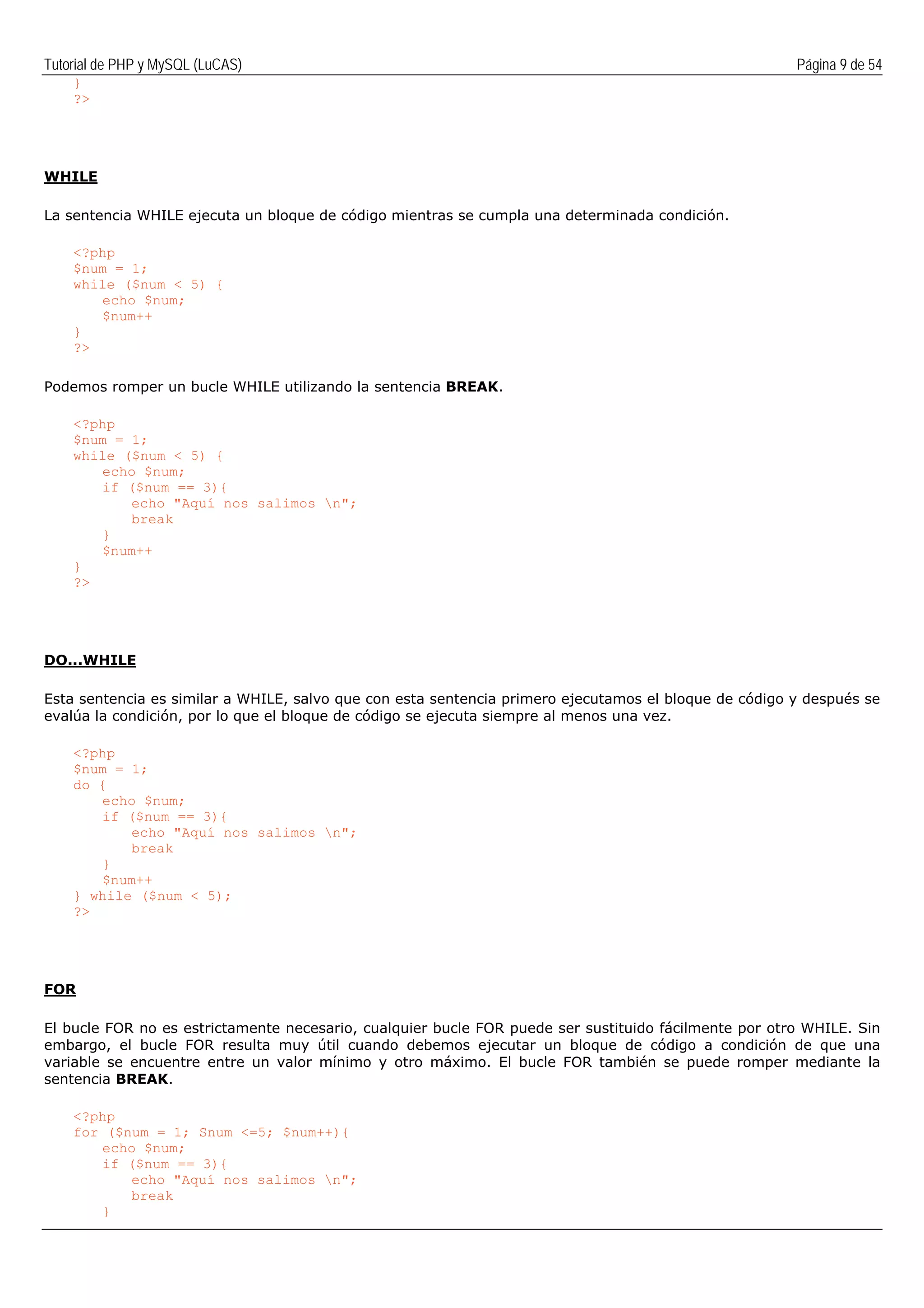 Tutorial de PHP y MySQL (LuCAS) Página 9 de 54
}
?>
WHILE
La sentencia WHILE ejecuta un bloque de código mientras se cumpla una determinada condición.
<?php
$num = 1;
while ($num < 5) {
echo $num;
$num++
}
?>
Podemos romper un bucle WHILE utilizando la sentencia BREAK.
<?php
$num = 1;
while ($num < 5) {
echo $num;
if ($num == 3){
echo "Aquí nos salimos n";
break
}
$num++
}
?>
DO...WHILE
Esta sentencia es similar a WHILE, salvo que con esta sentencia primero ejecutamos el bloque de código y después se
evalúa la condición, por lo que el bloque de código se ejecuta siempre al menos una vez.
<?php
$num = 1;
do {
echo $num;
if ($num == 3){
echo "Aquí nos salimos n";
break
}
$num++
} while ($num < 5);
?>
FOR
El bucle FOR no es estrictamente necesario, cualquier bucle FOR puede ser sustituido fácilmente por otro WHILE. Sin
embargo, el bucle FOR resulta muy útil cuando debemos ejecutar un bloque de código a condición de que una
variable se encuentre entre un valor mínimo y otro máximo. El bucle FOR también se puede romper mediante la
sentencia BREAK.
<?php
for ($num = 1; Snum <=5; $num++){
echo $num;
if ($num == 3){
echo "Aquí nos salimos n";
break
}
 