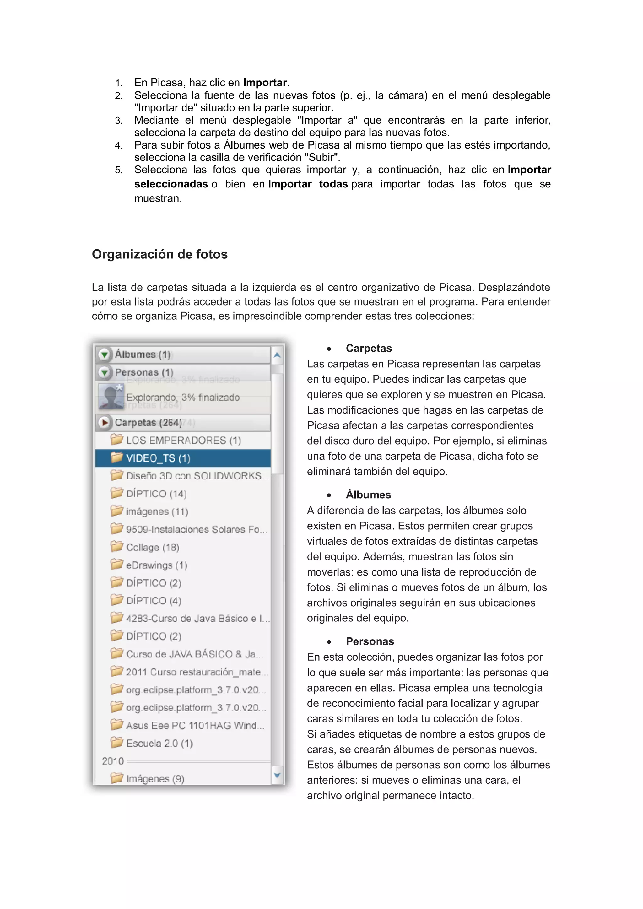 1.   En Picasa, haz clic en Importar.
    2.   Selecciona la fuente de las nuevas fotos (p. ej., la cámara) en el menú desplegable
         "Importar de" situado en la parte superior.
    3.   Mediante el menú desplegable "Importar a" que encontrarás en la parte inferior,
         selecciona la carpeta de destino del equipo para las nuevas fotos.
    4.   Para subir fotos a Álbumes web de Picasa al mismo tiempo que las estés importando,
         selecciona la casilla de verificación "Subir".
    5.   Selecciona las fotos que quieras importar y, a continuación, haz clic en Importar
         seleccionadas o bien en Importar todas para importar todas las fotos que se
         muestran.




Organización de fotos

La lista de carpetas situada a la izquierda es el centro organizativo de Picasa. Desplazándote
por esta lista podrás acceder a todas las fotos que se muestran en el programa. Para entender
cómo se organiza Picasa, es imprescindible comprender estas tres colecciones:


                                                 Carpetas
                                            Las carpetas en Picasa representan las carpetas
                                            en tu equipo. Puedes indicar las carpetas que
                                            quieres que se exploren y se muestren en Picasa.
                                            Las modificaciones que hagas en las carpetas de
                                            Picasa afectan a las carpetas correspondientes
                                            del disco duro del equipo. Por ejemplo, si eliminas
                                            una foto de una carpeta de Picasa, dicha foto se
                                            eliminará también del equipo.

                                                  Álbumes
                                            A diferencia de las carpetas, los álbumes solo
                                            existen en Picasa. Estos permiten crear grupos
                                            virtuales de fotos extraídas de distintas carpetas
                                            del equipo. Además, muestran las fotos sin
                                            moverlas: es como una lista de reproducción de
                                            fotos. Si eliminas o mueves fotos de un álbum, los
                                            archivos originales seguirán en sus ubicaciones
                                            originales del equipo.

                                                 Personas
                                            En esta colección, puedes organizar las fotos por
                                            lo que suele ser más importante: las personas que
                                            aparecen en ellas. Picasa emplea una tecnología
                                            de reconocimiento facial para localizar y agrupar
                                            caras similares en toda tu colección de fotos.
                                            Si añades etiquetas de nombre a estos grupos de
                                            caras, se crearán álbumes de personas nuevos.
                                            Estos álbumes de personas son como los álbumes
                                            anteriores: si mueves o eliminas una cara, el
                                            archivo original permanece intacto.
 