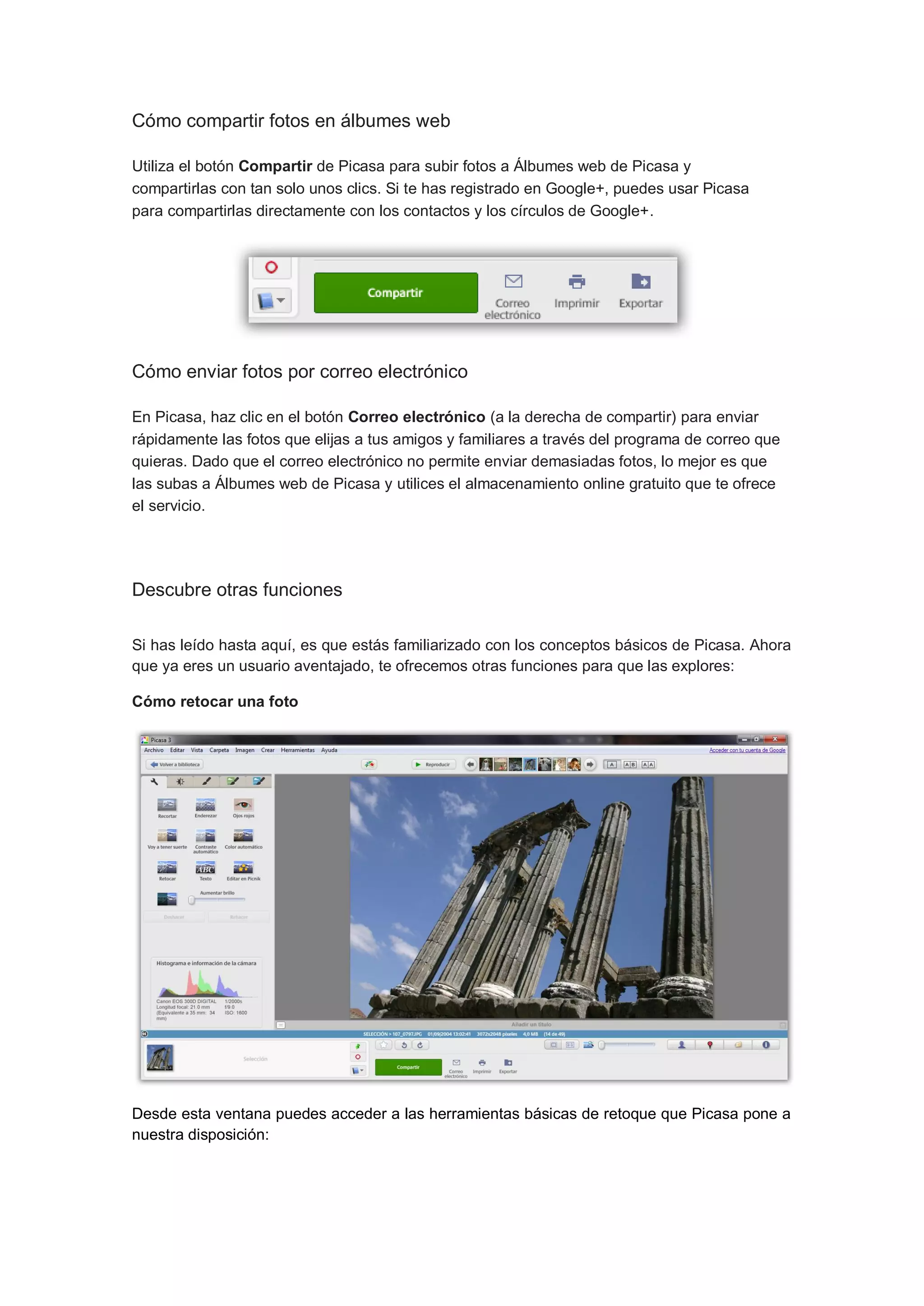 Cómo compartir fotos en álbumes web

Utiliza el botón Compartir de Picasa para subir fotos a Álbumes web de Picasa y
compartirlas con tan solo unos clics. Si te has registrado en Google+, puedes usar Picasa
para compartirlas directamente con los contactos y los círculos de Google+.




Cómo enviar fotos por correo electrónico

En Picasa, haz clic en el botón Correo electrónico (a la derecha de compartir) para enviar
rápidamente las fotos que elijas a tus amigos y familiares a través del programa de correo que
quieras. Dado que el correo electrónico no permite enviar demasiadas fotos, lo mejor es que
las subas a Álbumes web de Picasa y utilices el almacenamiento online gratuito que te ofrece
el servicio.




Descubre otras funciones

Si has leído hasta aquí, es que estás familiarizado con los conceptos básicos de Picasa. Ahora
que ya eres un usuario aventajado, te ofrecemos otras funciones para que las explores:

Cómo retocar una foto




Desde esta ventana puedes acceder a las herramientas básicas de retoque que Picasa pone a
nuestra disposición:
 