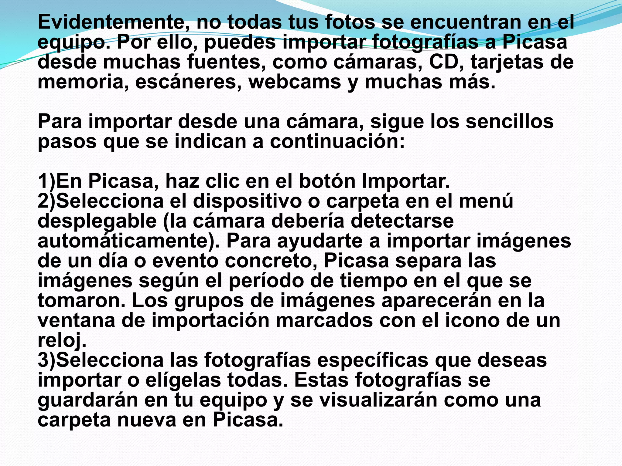 Evidentemente, no todas tus fotos se encuentran en el
equipo. Por ello, puedes importar fotografías a Picasa
desde muchas fuentes, como cámaras, CD, tarjetas de
memoria, escáneres, webcams y muchas más.
Para importar desde una cámara, sigue los sencillos
pasos que se indican a continuación:
1)En Picasa, haz clic en el botón Importar.
2)Selecciona el dispositivo o carpeta en el menú
desplegable (la cámara debería detectarse
automáticamente). Para ayudarte a importar imágenes
de un día o evento concreto, Picasa separa las
imágenes según el período de tiempo en el que se
tomaron. Los grupos de imágenes aparecerán en la
ventana de importación marcados con el icono de un
reloj.
3)Selecciona las fotografías específicas que deseas
importar o elígelas todas. Estas fotografías se
guardarán en tu equipo y se visualizarán como una
carpeta nueva en Picasa.
 