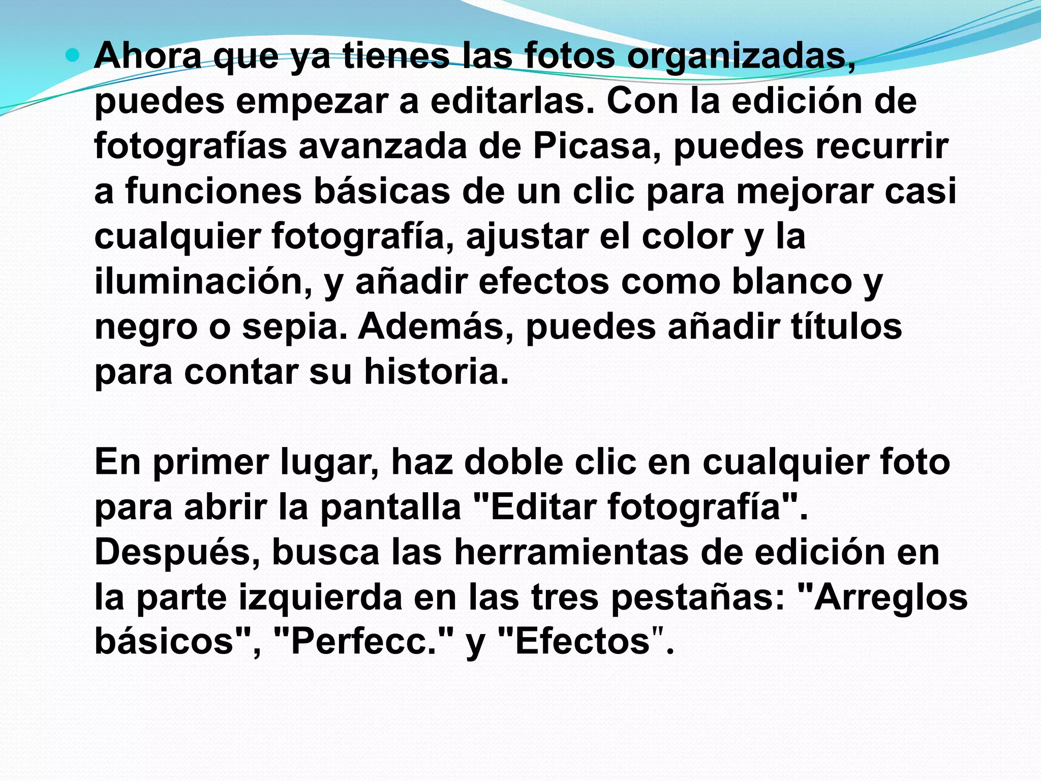  Ahora que ya tienes las fotos organizadas,
puedes empezar a editarlas. Con la edición de
fotografías avanzada de Picasa, puedes recurrir
a funciones básicas de un clic para mejorar casi
cualquier fotografía, ajustar el color y la
iluminación, y añadir efectos como blanco y
negro o sepia. Además, puedes añadir títulos
para contar su historia.
En primer lugar, haz doble clic en cualquier foto
para abrir la pantalla "Editar fotografía".
Después, busca las herramientas de edición en
la parte izquierda en las tres pestañas: "Arreglos
básicos", "Perfecc." y "Efectos".
 