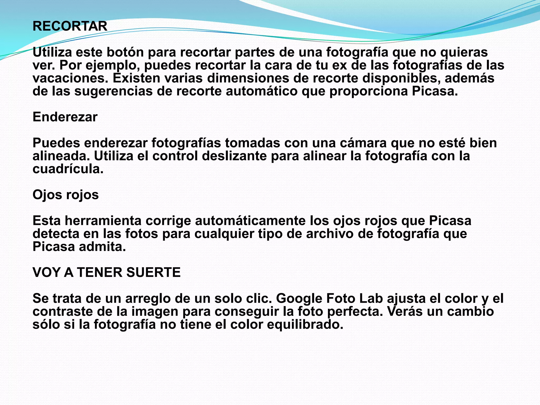 RECORTAR
Utiliza este botón para recortar partes de una fotografía que no quieras
ver. Por ejemplo, puedes recortar la cara de tu ex de las fotografías de las
vacaciones. Existen varias dimensiones de recorte disponibles, además
de las sugerencias de recorte automático que proporciona Picasa.
Enderezar
Puedes enderezar fotografías tomadas con una cámara que no esté bien
alineada. Utiliza el control deslizante para alinear la fotografía con la
cuadrícula.
Ojos rojos
Esta herramienta corrige automáticamente los ojos rojos que Picasa
detecta en las fotos para cualquier tipo de archivo de fotografía que
Picasa admita.
VOY A TENER SUERTE
Se trata de un arreglo de un solo clic. Google Foto Lab ajusta el color y el
contraste de la imagen para conseguir la foto perfecta. Verás un cambio
sólo si la fotografía no tiene el color equilibrado.
 