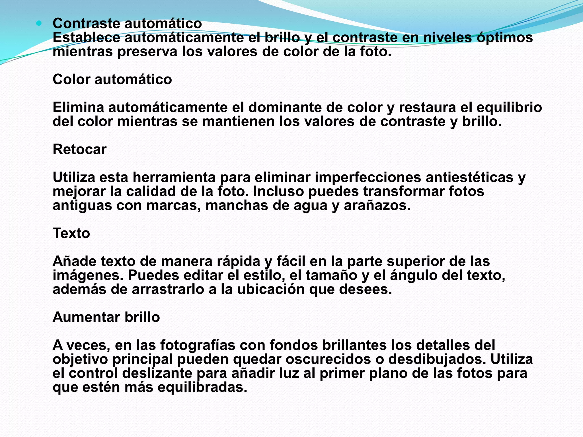  Contraste automático
Establece automáticamente el brillo y el contraste en niveles óptimos
mientras preserva los valores de color de la foto.
Color automático
Elimina automáticamente el dominante de color y restaura el equilibrio
del color mientras se mantienen los valores de contraste y brillo.
Retocar
Utiliza esta herramienta para eliminar imperfecciones antiestéticas y
mejorar la calidad de la foto. Incluso puedes transformar fotos
antiguas con marcas, manchas de agua y arañazos.
Texto
Añade texto de manera rápida y fácil en la parte superior de las
imágenes. Puedes editar el estilo, el tamaño y el ángulo del texto,
además de arrastrarlo a la ubicación que desees.
Aumentar brillo
A veces, en las fotografías con fondos brillantes los detalles del
objetivo principal pueden quedar oscurecidos o desdibujados. Utiliza
el control deslizante para añadir luz al primer plano de las fotos para
que estén más equilibradas.
 