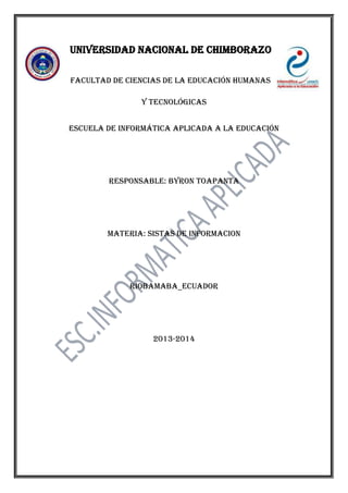 Universidad nacional de Chimborazo
Facultad de ciencias de la educación humanas
y tecnológicas
Escuela de informática aplicada a la educación

Responsable: BYRON TOAPANTA

Materia: SISTAS DE INFORMACION

Riobamaba_Ecuador

2013-2014

 