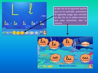 Al dar clic en la siguiente opción
que se ha activado, presentara
el siguiente juego que consiste
en dar clic en la sílaba correcta
que pipo menciona, esta se
cerrara.
 