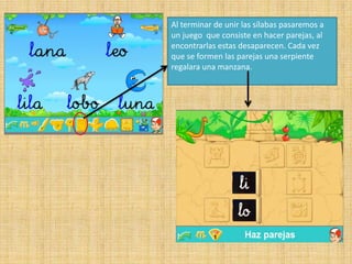 Al terminar de unir las sílabas pasaremos a
un juego que consiste en hacer parejas, al
encontrarlas estas desaparecen. Cada vez
que se formen las parejas una serpiente
regalara una manzana.
 