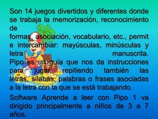 Son 14 juegos divertidos y diferentes donde
se trabaja la memorización, reconocimiento
de
formas, asociación, vocabulario, etc., permit
e intercambiar: mayúsculas, minúsculas y
letra manuscrita.
Pipo es un guía que nos da instrucciones
para jugar, repitiendo también las
letras, sílabas, palabras o frases asociadas
a la letra con la que se está trabajando.
Software Aprende a leer con Pipo 1 va
dirigido principalmente a niños de 3 a 7
años.
 