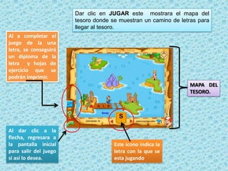 Este icono indica la
letra con la que se
esta jugando
Al dar clic a la
flecha, regresara a
la pantalla inicial
para salir del juego
si así lo desea.
Al a completar el
juego de la una
letra, se conseguirá
un diploma de la
letra y hojas de
ejercicio que se
podrán imprimir.
Dar clic en JUGAR este mostrara el mapa del
tesoro donde se muestran un camino de letras para
llegar al tesoro.
MAPA DEL
TESORO.
 