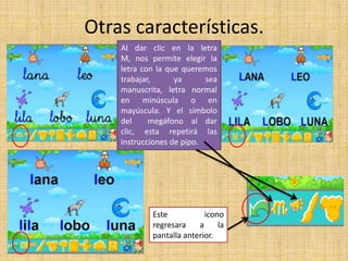Otras características.
Al dar clic en la letra
M, nos permite elegir la
letra con la que queremos
trabajar, ya sea
manuscrita, letra normal
en minúscula o en
mayúscula. Y el símbolo
del megáfono al dar
clic, esta repetirá las
instrucciones de pipo.
Este icono
regresara a la
pantalla anterior.
 