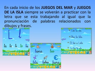 En cada inicio de los JUEGOS DEL MAR y JUEGOS
DE LA ISLA siempre se volverán a practicar con la
letra que se esta trabajando al igual que la
pronunciación de palabras relacionados con
dibujos y frases.
 