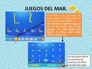 Al terminar de pronunciar las
letras, palabras y frases, daremos
clic en el dibujo del PULPO.
Este mandara al siguiente juego, al
dar clic en la letra que se esta
jugando , un pulpo llegara para
taparlo. El mismo juego puede
reétirse varias veces.
JUEGOS DEL MAR.
En esta parte inferior
se muestran los
aciertos y los fallos
durante este juego.
 
