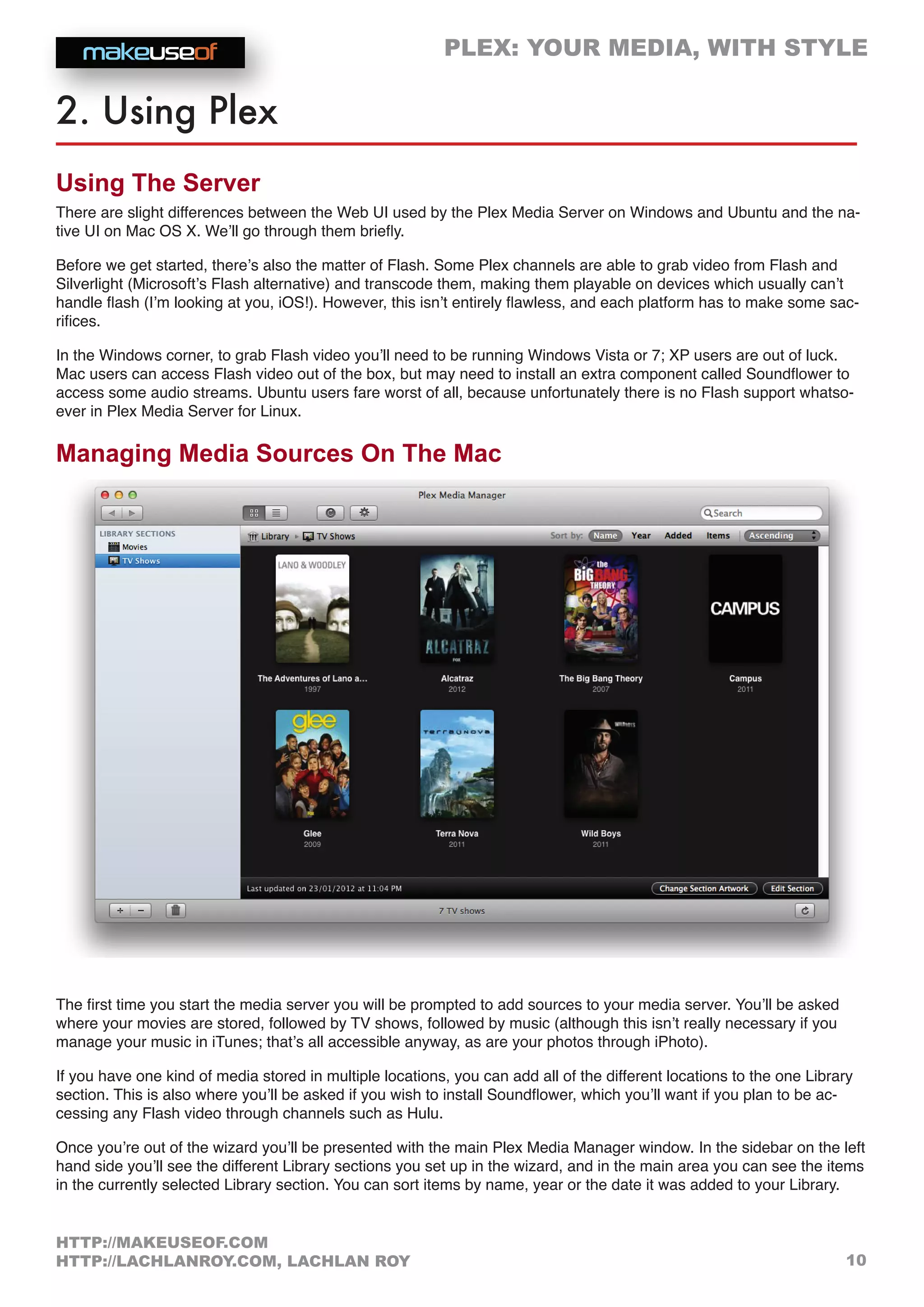 PLEX: YOUR MEDIA, WITH STYLE
10
HTTP://MAKEUSEOF.COM
HTTP://LACHLANROY.COM, LACHLAN ROY
2. Using Plex
Using The Server
There are slight differences between the Web UI used by the Plex Media Server on Windows and Ubuntu and the na-
tive UI on Mac OS X. We’ll go through them briefly.
Before we get started, there’s also the matter of Flash. Some Plex channels are able to grab video from Flash and
Silverlight (Microsoft’s Flash alternative) and transcode them, making them playable on devices which usually can’t
handle flash (I’m looking at you, iOS!). However, this isn’t entirely flawless, and each platform has to make some sac-
rifices.
In the Windows corner, to grab Flash video you’ll need to be running Windows Vista or 7; XP users are out of luck.
Mac users can access Flash video out of the box, but may need to install an extra component called Soundflower to
access some audio streams. Ubuntu users fare worst of all, because unfortunately there is no Flash support whatso-
ever in Plex Media Server for Linux.
Managing Media Sources On The Mac
The first time you start the media server you will be prompted to add sources to your media server. You’ll be asked
where your movies are stored, followed by TV shows, followed by music (although this isn’t really necessary if you
manage your music in iTunes; that’s all accessible anyway, as are your photos through iPhoto).
If you have one kind of media stored in multiple locations, you can add all of the different locations to the one Library
section. This is also where you’ll be asked if you wish to install Soundflower, which you’ll want if you plan to be ac-
cessing any Flash video through channels such as Hulu.
Once you’re out of the wizard you’ll be presented with the main Plex Media Manager window. In the sidebar on the left
hand side you’ll see the different Library sections you set up in the wizard, and in the main area you can see the items
in the currently selected Library section. You can sort items by name, year or the date it was added to your Library.
 