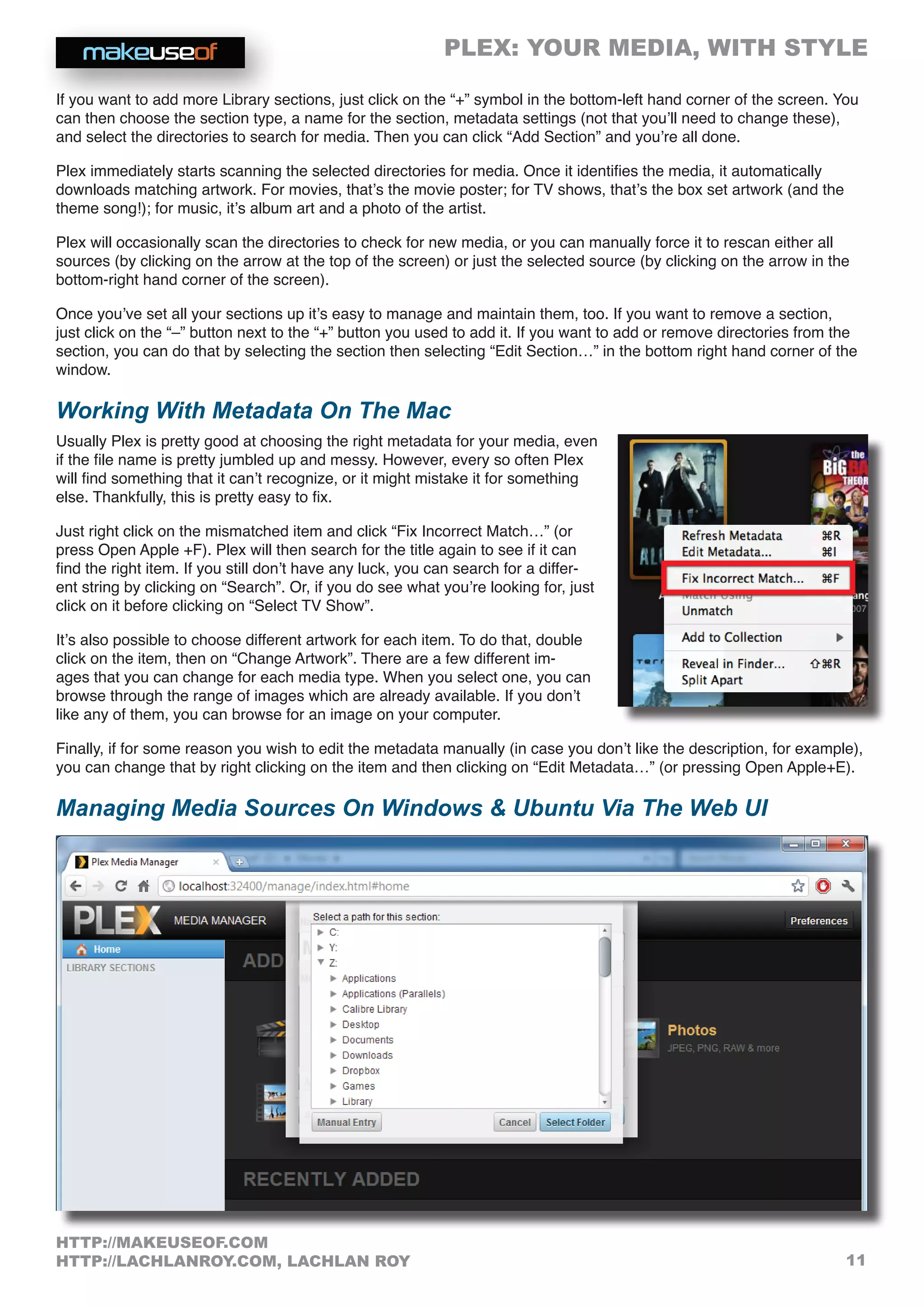 PLEX: YOUR MEDIA, WITH STYLE
11
HTTP://MAKEUSEOF.COM
HTTP://LACHLANROY.COM, LACHLAN ROY
If you want to add more Library sections, just click on the “+” symbol in the bottom-left hand corner of the screen. You
can then choose the section type, a name for the section, metadata settings (not that you’ll need to change these),
and select the directories to search for media. Then you can click “Add Section” and you’re all done.
Plex immediately starts scanning the selected directories for media. Once it identifies the media, it automatically
downloads matching artwork. For movies, that’s the movie poster; for TV shows, that’s the box set artwork (and the
theme song!); for music, it’s album art and a photo of the artist.
Plex will occasionally scan the directories to check for new media, or you can manually force it to rescan either all
sources (by clicking on the arrow at the top of the screen) or just the selected source (by clicking on the arrow in the
bottom-right hand corner of the screen).
Once you’ve set all your sections up it’s easy to manage and maintain them, too. If you want to remove a section,
just click on the “–” button next to the “+” button you used to add it. If you want to add or remove directories from the
section, you can do that by selecting the section then selecting “Edit Section…” in the bottom right hand corner of the
window.
Working With Metadata On The Mac
Usually Plex is pretty good at choosing the right metadata for your media, even
if the file name is pretty jumbled up and messy. However, every so often Plex
will find something that it can’t recognize, or it might mistake it for something
else. Thankfully, this is pretty easy to fix.
Just right click on the mismatched item and click “Fix Incorrect Match…” (or
press Open Apple +F). Plex will then search for the title again to see if it can
find the right item. If you still don’t have any luck, you can search for a differ-
ent string by clicking on “Search”. Or, if you do see what you’re looking for, just
click on it before clicking on “Select TV Show”.
It’s also possible to choose different artwork for each item. To do that, double
click on the item, then on “Change Artwork”. There are a few different im-
ages that you can change for each media type. When you select one, you can
browse through the range of images which are already available. If you don’t
like any of them, you can browse for an image on your computer.
Finally, if for some reason you wish to edit the metadata manually (in case you don’t like the description, for example),
you can change that by right clicking on the item and then clicking on “Edit Metadata…” (or pressing Open Apple+E).
Managing Media Sources On Windows  Ubuntu Via The Web UI
 