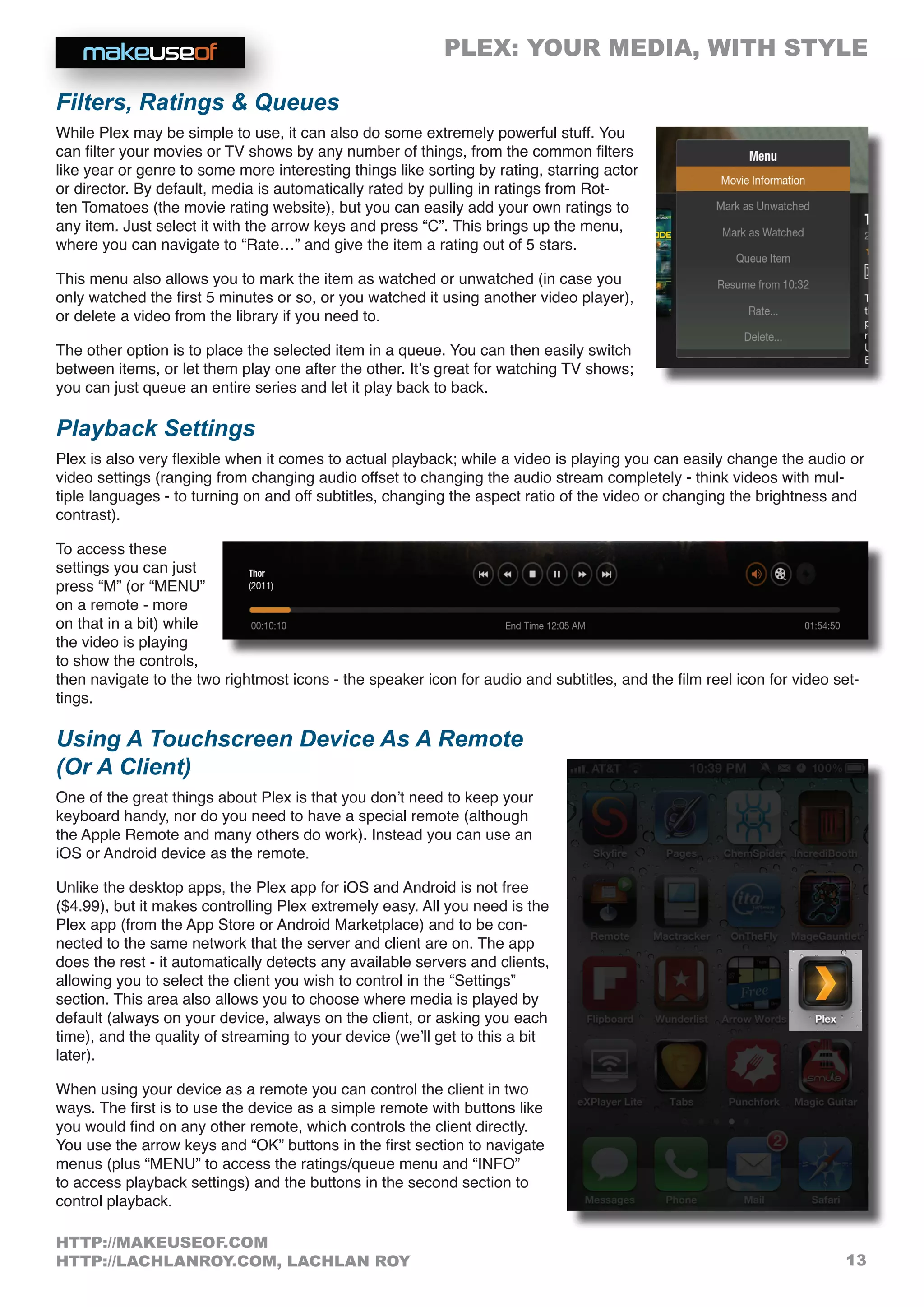 PLEX: YOUR MEDIA, WITH STYLE
13
HTTP://MAKEUSEOF.COM
HTTP://LACHLANROY.COM, LACHLAN ROY
Filters, Ratings  Queues
While Plex may be simple to use, it can also do some extremely powerful stuff. You
can filter your movies or TV shows by any number of things, from the common filters
like year or genre to some more interesting things like sorting by rating, starring actor
or director. By default, media is automatically rated by pulling in ratings from Rot-
ten Tomatoes (the movie rating website), but you can easily add your own ratings to
any item. Just select it with the arrow keys and press “C”. This brings up the menu,
where you can navigate to “Rate…” and give the item a rating out of 5 stars.
This menu also allows you to mark the item as watched or unwatched (in case you
only watched the first 5 minutes or so, or you watched it using another video player),
or delete a video from the library if you need to.
The other option is to place the selected item in a queue. You can then easily switch
between items, or let them play one after the other. It’s great for watching TV shows;
you can just queue an entire series and let it play back to back.
Playback Settings
Plex is also very flexible when it comes to actual playback; while a video is playing you can easily change the audio or
video settings (ranging from changing audio offset to changing the audio stream completely - think videos with mul-
tiple languages - to turning on and off subtitles, changing the aspect ratio of the video or changing the brightness and
contrast).
To access these
settings you can just
press “M” (or “MENU”
on a remote - more
on that in a bit) while
the video is playing
to show the controls,
then navigate to the two rightmost icons - the speaker icon for audio and subtitles, and the film reel icon for video set-
tings.
Using A Touchscreen Device As A Remote
(Or A Client)
One of the great things about Plex is that you don’t need to keep your
keyboard handy, nor do you need to have a special remote (although
the Apple Remote and many others do work). Instead you can use an
iOS or Android device as the remote.
Unlike the desktop apps, the Plex app for iOS and Android is not free
($4.99), but it makes controlling Plex extremely easy. All you need is the
Plex app (from the App Store or Android Marketplace) and to be con-
nected to the same network that the server and client are on. The app
does the rest - it automatically detects any available servers and clients,
allowing you to select the client you wish to control in the “Settings”
section. This area also allows you to choose where media is played by
default (always on your device, always on the client, or asking you each
time), and the quality of streaming to your device (we’ll get to this a bit
later).
When using your device as a remote you can control the client in two
ways. The first is to use the device as a simple remote with buttons like
you would find on any other remote, which controls the client directly.
You use the arrow keys and “OK” buttons in the first section to navigate
menus (plus “MENU” to access the ratings/queue menu and “INFO”
to access playback settings) and the buttons in the second section to
control playback.
 