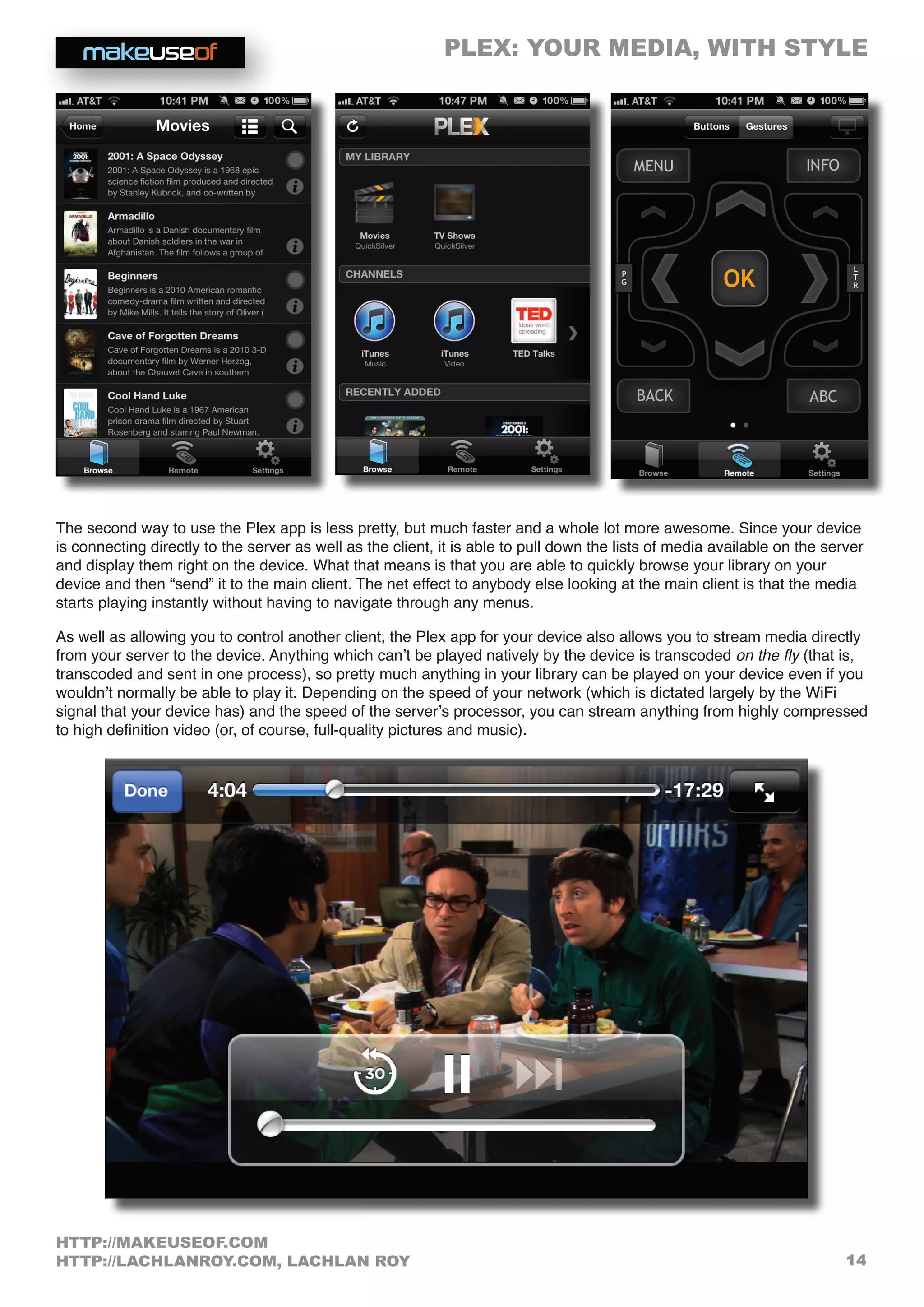 PLEX: YOUR MEDIA, WITH STYLE
14
HTTP://MAKEUSEOF.COM
HTTP://LACHLANROY.COM, LACHLAN ROY
The second way to use the Plex app is less pretty, but much faster and a whole lot more awesome. Since your device
is connecting directly to the server as well as the client, it is able to pull down the lists of media available on the server
and display them right on the device. What that means is that you are able to quickly browse your library on your
device and then “send” it to the main client. The net effect to anybody else looking at the main client is that the media
starts playing instantly without having to navigate through any menus.
As well as allowing you to control another client, the Plex app for your device also allows you to stream media directly
from your server to the device. Anything which can’t be played natively by the device is transcoded on the fly (that is,
transcoded and sent in one process), so pretty much anything in your library can be played on your device even if you
wouldn’t normally be able to play it. Depending on the speed of your network (which is dictated largely by the WiFi
signal that your device has) and the speed of the server’s processor, you can stream anything from highly compressed
to high definition video (or, of course, full-quality pictures and music).
 