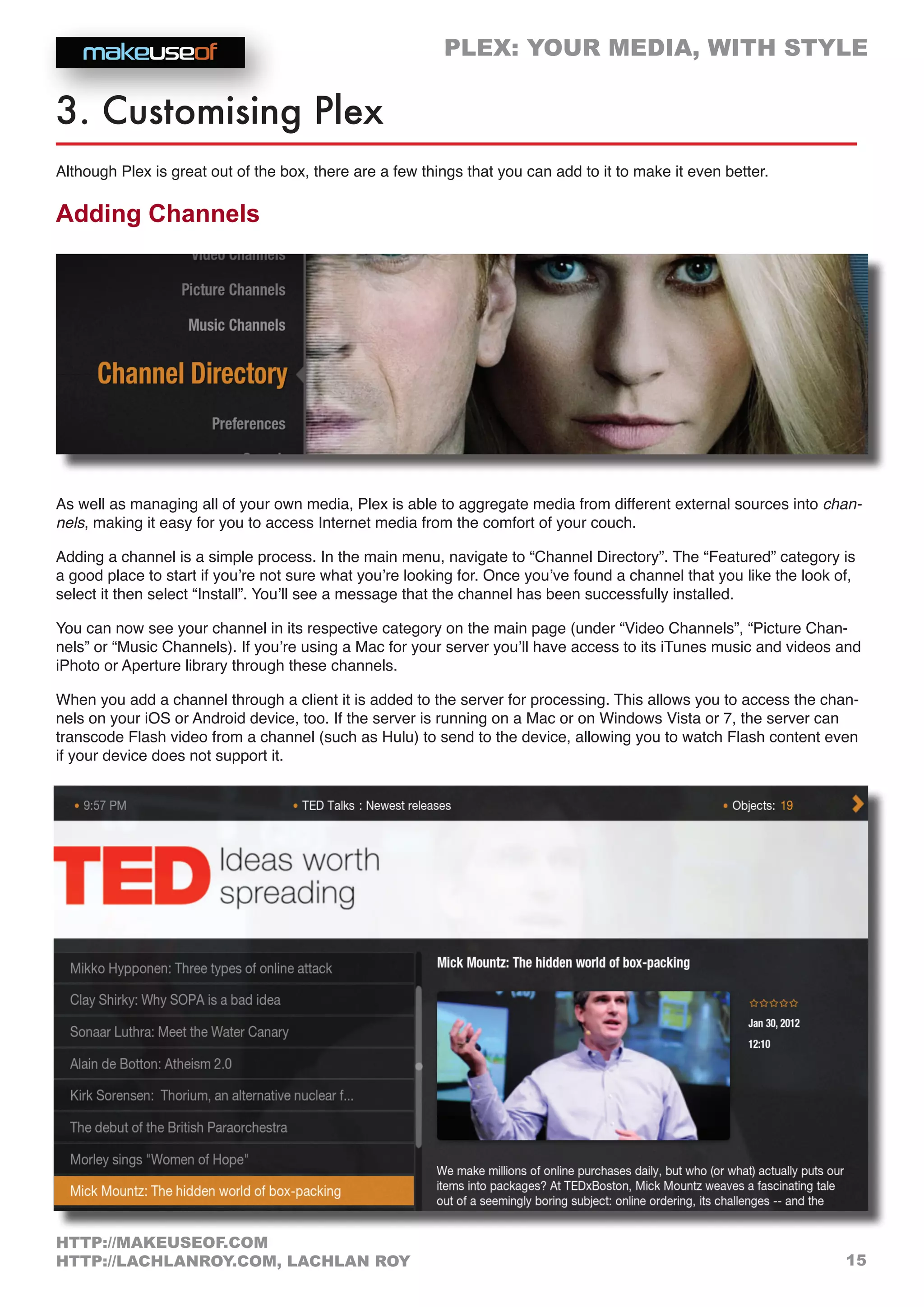 PLEX: YOUR MEDIA, WITH STYLE
15
HTTP://MAKEUSEOF.COM
HTTP://LACHLANROY.COM, LACHLAN ROY
3. Customising Plex
Although Plex is great out of the box, there are a few things that you can add to it to make it even better.
Adding Channels
As well as managing all of your own media, Plex is able to aggregate media from different external sources into chan-
nels, making it easy for you to access Internet media from the comfort of your couch.
Adding a channel is a simple process. In the main menu, navigate to “Channel Directory”. The “Featured” category is
a good place to start if you’re not sure what you’re looking for. Once you’ve found a channel that you like the look of,
select it then select “Install”. You’ll see a message that the channel has been successfully installed.
You can now see your channel in its respective category on the main page (under “Video Channels”, “Picture Chan-
nels” or “Music Channels). If you’re using a Mac for your server you’ll have access to its iTunes music and videos and
iPhoto or Aperture library through these channels.
When you add a channel through a client it is added to the server for processing. This allows you to access the chan-
nels on your iOS or Android device, too. If the server is running on a Mac or on Windows Vista or 7, the server can
transcode Flash video from a channel (such as Hulu) to send to the device, allowing you to watch Flash content even
if your device does not support it.
 