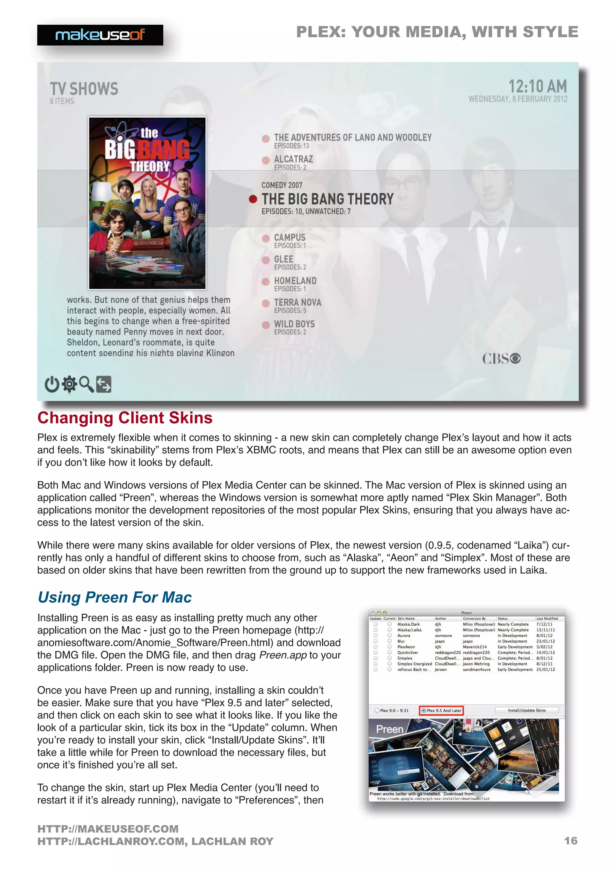 PLEX: YOUR MEDIA, WITH STYLE
16
HTTP://MAKEUSEOF.COM
HTTP://LACHLANROY.COM, LACHLAN ROY
Changing Client Skins
Plex is extremely flexible when it comes to skinning - a new skin can completely change Plex’s layout and how it acts
and feels. This “skinability” stems from Plex’s XBMC roots, and means that Plex can still be an awesome option even
if you don’t like how it looks by default.
Both Mac and Windows versions of Plex Media Center can be skinned. The Mac version of Plex is skinned using an
application called “Preen”, whereas the Windows version is somewhat more aptly named “Plex Skin Manager”. Both
applications monitor the development repositories of the most popular Plex Skins, ensuring that you always have ac-
cess to the latest version of the skin.
While there were many skins available for older versions of Plex, the newest version (0.9.5, codenamed “Laika”) cur-
rently has only a handful of different skins to choose from, such as “Alaska”, “Aeon” and “Simplex”. Most of these are
based on older skins that have been rewritten from the ground up to support the new frameworks used in Laika.
Using Preen For Mac
Installing Preen is as easy as installing pretty much any other
application on the Mac - just go to the Preen homepage (http://
anomiesoftware.com/Anomie_Software/Preen.html) and download
the DMG file. Open the DMG file, and then drag Preen.app to your
applications folder. Preen is now ready to use.
Once you have Preen up and running, installing a skin couldn’t
be easier. Make sure that you have “Plex 9.5 and later” selected,
and then click on each skin to see what it looks like. If you like the
look of a particular skin, tick its box in the “Update” column. When
you’re ready to install your skin, click “Install/Update Skins”. It’ll
take a little while for Preen to download the necessary files, but
once it’s finished you’re all set.
To change the skin, start up Plex Media Center (you’ll need to
restart it if it’s already running), navigate to “Preferences”, then
 