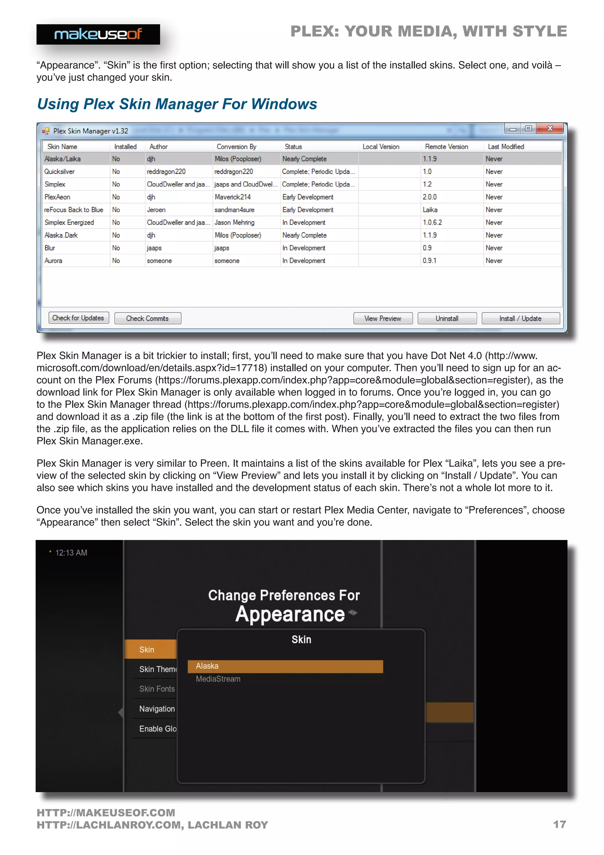 PLEX: YOUR MEDIA, WITH STYLE
17
HTTP://MAKEUSEOF.COM
HTTP://LACHLANROY.COM, LACHLAN ROY
“Appearance”. “Skin” is the first option; selecting that will show you a list of the installed skins. Select one, and voilà –
you’ve just changed your skin.
Using Plex Skin Manager For Windows
Plex Skin Manager is a bit trickier to install; first, you’ll need to make sure that you have Dot Net 4.0 (http://www.
microsoft.com/download/en/details.aspx?id=17718) installed on your computer. Then you’ll need to sign up for an ac-
count on the Plex Forums (https://forums.plexapp.com/index.php?app=coremodule=globalsection=register), as the
download link for Plex Skin Manager is only available when logged in to forums. Once you’re logged in, you can go
to the Plex Skin Manager thread (https://forums.plexapp.com/index.php?app=coremodule=globalsection=register)
and download it as a .zip file (the link is at the bottom of the first post). Finally, you’ll need to extract the two files from
the .zip file, as the application relies on the DLL file it comes with. When you’ve extracted the files you can then run
Plex Skin Manager.exe.
Plex Skin Manager is very similar to Preen. It maintains a list of the skins available for Plex “Laika”, lets you see a pre-
view of the selected skin by clicking on “View Preview” and lets you install it by clicking on “Install / Update”. You can
also see which skins you have installed and the development status of each skin. There’s not a whole lot more to it.
Once you’ve installed the skin you want, you can start or restart Plex Media Center, navigate to “Preferences”, choose
“Appearance” then select “Skin”. Select the skin you want and you’re done.
 