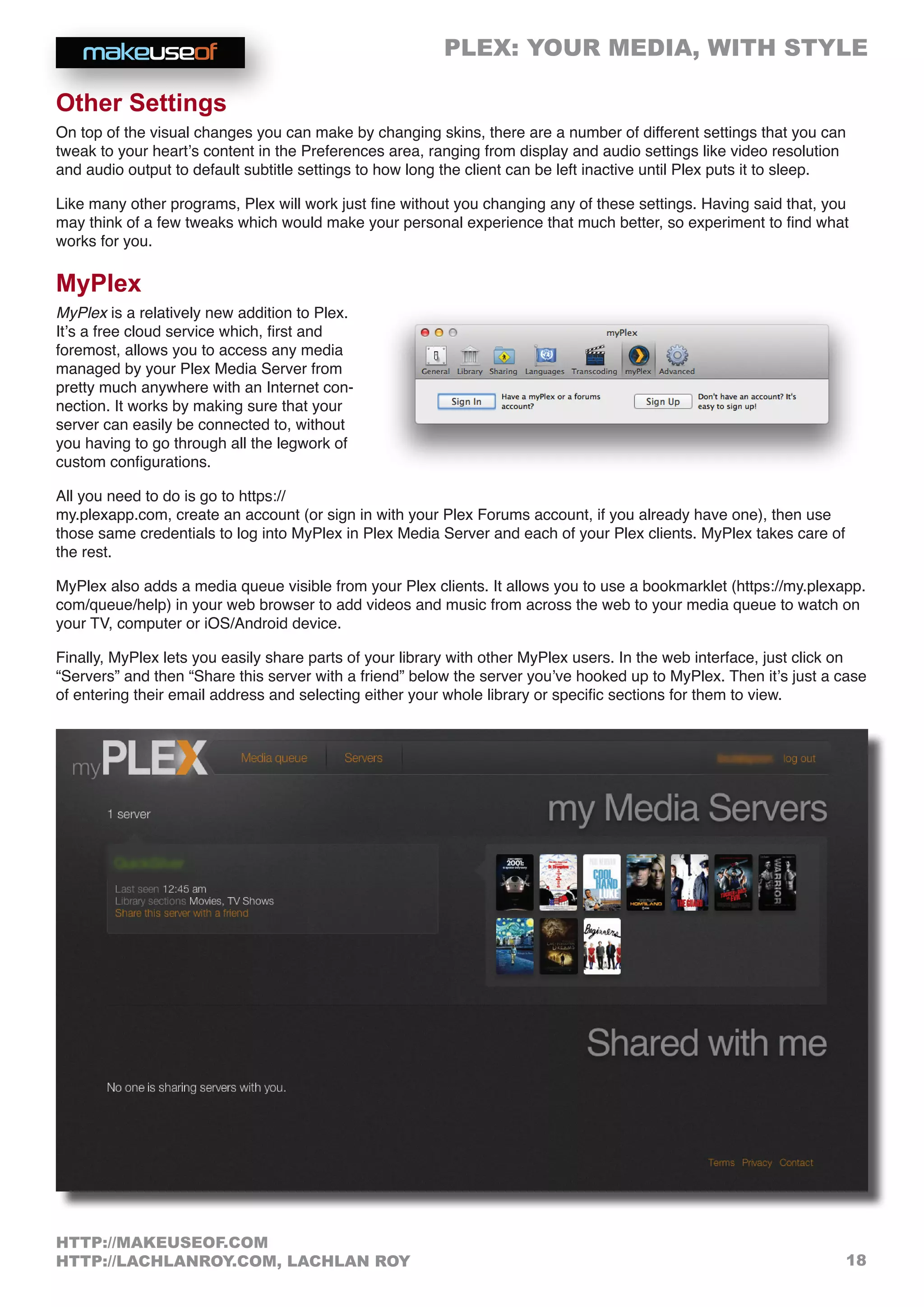 PLEX: YOUR MEDIA, WITH STYLE
18
HTTP://MAKEUSEOF.COM
HTTP://LACHLANROY.COM, LACHLAN ROY
Other Settings
On top of the visual changes you can make by changing skins, there are a number of different settings that you can
tweak to your heart’s content in the Preferences area, ranging from display and audio settings like video resolution
and audio output to default subtitle settings to how long the client can be left inactive until Plex puts it to sleep.
Like many other programs, Plex will work just fine without you changing any of these settings. Having said that, you
may think of a few tweaks which would make your personal experience that much better, so experiment to find what
works for you.
MyPlex
MyPlex is a relatively new addition to Plex.
It’s a free cloud service which, first and
foremost, allows you to access any media
managed by your Plex Media Server from
pretty much anywhere with an Internet con-
nection. It works by making sure that your
server can easily be connected to, without
you having to go through all the legwork of
custom configurations.
All you need to do is go to https://
my.plexapp.com, create an account (or sign in with your Plex Forums account, if you already have one), then use
those same credentials to log into MyPlex in Plex Media Server and each of your Plex clients. MyPlex takes care of
the rest.
MyPlex also adds a media queue visible from your Plex clients. It allows you to use a bookmarklet (https://my.plexapp.
com/queue/help) in your web browser to add videos and music from across the web to your media queue to watch on
your TV, computer or iOS/Android device.
Finally, MyPlex lets you easily share parts of your library with other MyPlex users. In the web interface, just click on
“Servers” and then “Share this server with a friend” below the server you’ve hooked up to MyPlex. Then it’s just a case
of entering their email address and selecting either your whole library or specific sections for them to view.
 