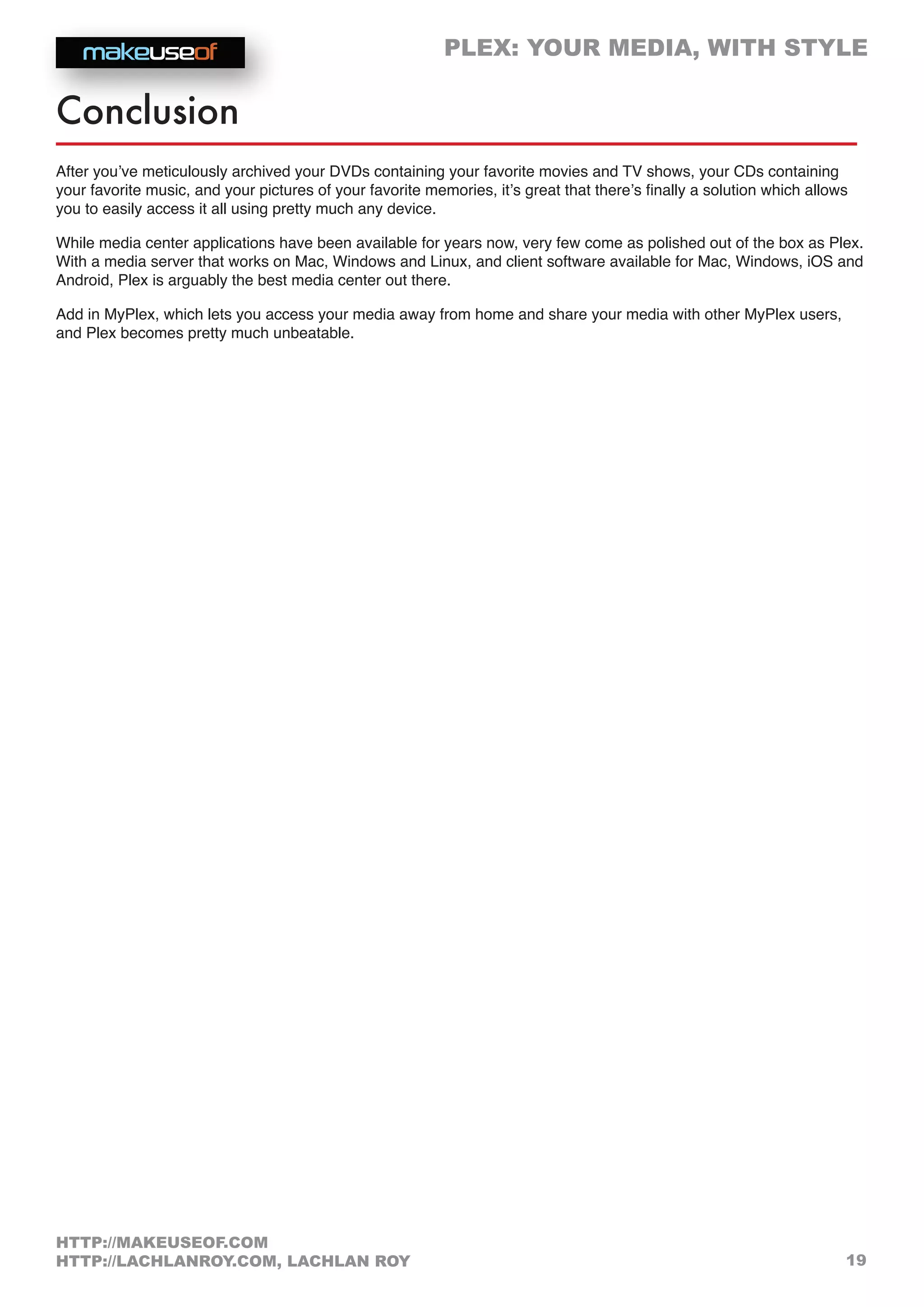 PLEX: YOUR MEDIA, WITH STYLE
19
HTTP://MAKEUSEOF.COM
HTTP://LACHLANROY.COM, LACHLAN ROY
Conclusion
After you’ve meticulously archived your DVDs containing your favorite movies and TV shows, your CDs containing
your favorite music, and your pictures of your favorite memories, it’s great that there’s finally a solution which allows
you to easily access it all using pretty much any device.
While media center applications have been available for years now, very few come as polished out of the box as Plex.
With a media server that works on Mac, Windows and Linux, and client software available for Mac, Windows, iOS and
Android, Plex is arguably the best media center out there.
Add in MyPlex, which lets you access your media away from home and share your media with other MyPlex users,
and Plex becomes pretty much unbeatable.
 