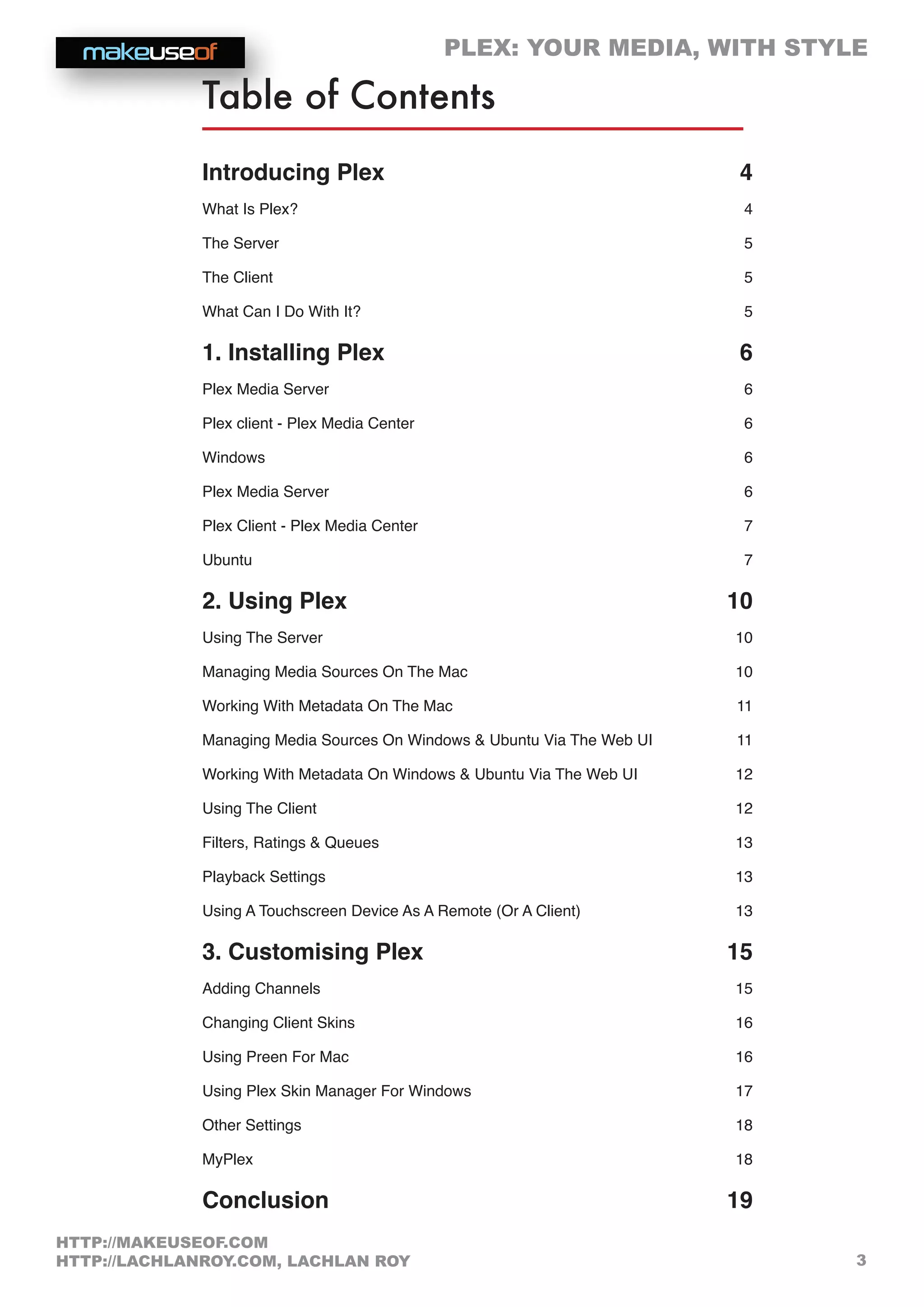 PLEX: YOUR MEDIA, WITH STYLE
3
HTTP://MAKEUSEOF.COM
HTTP://LACHLANROY.COM, LACHLAN ROY
Table of Contents
Introducing Plex  4
What Is Plex? 4
The Server 5
The Client 5
What Can I Do With It? 5
1. Installing Plex  6
Plex Media Server 6
Plex client - Plex Media Center 6
Windows 6
Plex Media Server 6
Plex Client - Plex Media Center 7
Ubuntu 7
2. Using Plex  10
Using The Server 10
Managing Media Sources On The Mac 10
Working With Metadata On The Mac 11
Managing Media Sources On Windows  Ubuntu Via The Web UI 11
Working With Metadata On Windows  Ubuntu Via The Web UI 12
Using The Client 12
Filters, Ratings  Queues 13
Playback Settings 13
Using A Touchscreen Device As A Remote (Or A Client) 13
3. Customising Plex  15
Adding Channels 15
Changing Client Skins 16
Using Preen For Mac 16
Using Plex Skin Manager For Windows 17
Other Settings 18
MyPlex 18
Conclusion  19
 