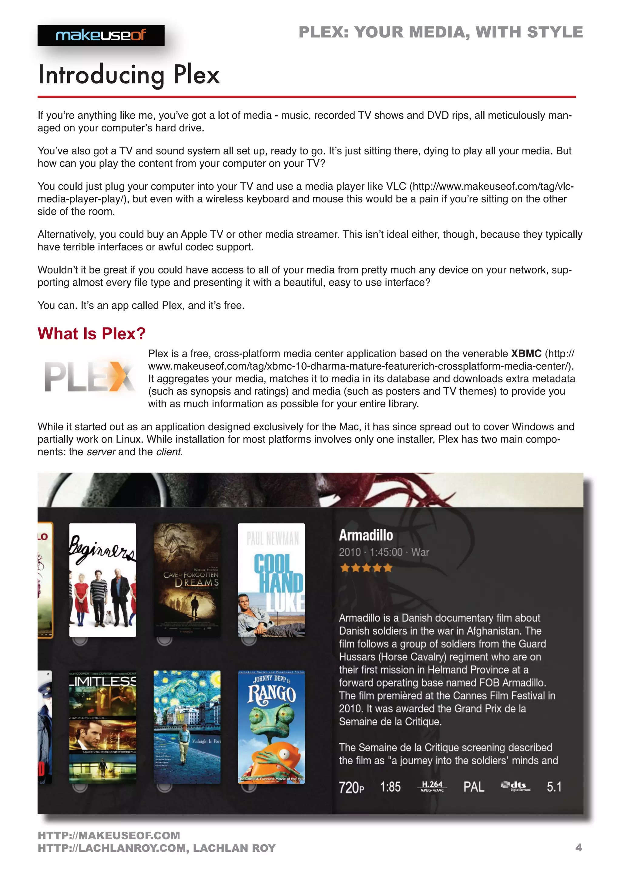 PLEX: YOUR MEDIA, WITH STYLE
4
HTTP://MAKEUSEOF.COM
HTTP://LACHLANROY.COM, LACHLAN ROY
Introducing Plex
If you’re anything like me, you’ve got a lot of media - music, recorded TV shows and DVD rips, all meticulously man-
aged on your computer’s hard drive.
You’ve also got a TV and sound system all set up, ready to go. It’s just sitting there, dying to play all your media. But
how can you play the content from your computer on your TV?
You could just plug your computer into your TV and use a media player like VLC (http://www.makeuseof.com/tag/vlc-
media-player-play/), but even with a wireless keyboard and mouse this would be a pain if you’re sitting on the other
side of the room.
Alternatively, you could buy an Apple TV or other media streamer. This isn’t ideal either, though, because they typically
have terrible interfaces or awful codec support.
Wouldn’t it be great if you could have access to all of your media from pretty much any device on your network, sup-
porting almost every file type and presenting it with a beautiful, easy to use interface?
You can. It’s an app called Plex, and it’s free.
What Is Plex?
Plex is a free, cross-platform media center application based on the venerable XBMC (http://
www.makeuseof.com/tag/xbmc-10-dharma-mature-featurerich-crossplatform-media-center/).
It aggregates your media, matches it to media in its database and downloads extra metadata
(such as synopsis and ratings) and media (such as posters and TV themes) to provide you
with as much information as possible for your entire library.
While it started out as an application designed exclusively for the Mac, it has since spread out to cover Windows and
partially work on Linux. While installation for most platforms involves only one installer, Plex has two main compo-
nents: the server and the client.
 