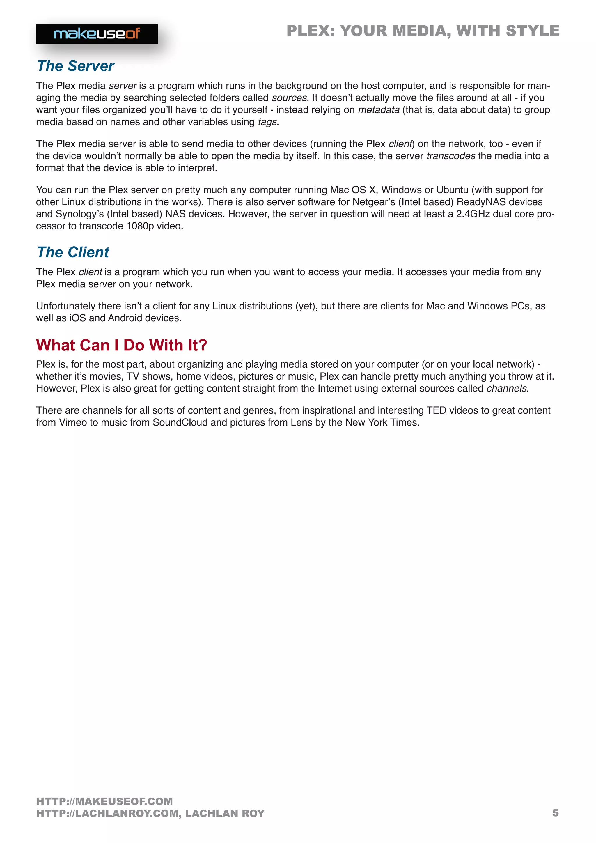 PLEX: YOUR MEDIA, WITH STYLE
5
HTTP://MAKEUSEOF.COM
HTTP://LACHLANROY.COM, LACHLAN ROY
The Server
The Plex media server is a program which runs in the background on the host computer, and is responsible for man-
aging the media by searching selected folders called sources. It doesn’t actually move the files around at all - if you
want your files organized you’ll have to do it yourself - instead relying on metadata (that is, data about data) to group
media based on names and other variables using tags.
The Plex media server is able to send media to other devices (running the Plex client) on the network, too - even if
the device wouldn’t normally be able to open the media by itself. In this case, the server transcodes the media into a
format that the device is able to interpret.
You can run the Plex server on pretty much any computer running Mac OS X, Windows or Ubuntu (with support for
other Linux distributions in the works). There is also server software for Netgear’s (Intel based) ReadyNAS devices
and Synology’s (Intel based) NAS devices. However, the server in question will need at least a 2.4GHz dual core pro-
cessor to transcode 1080p video.
The Client
The Plex client is a program which you run when you want to access your media. It accesses your media from any
Plex media server on your network.
Unfortunately there isn’t a client for any Linux distributions (yet), but there are clients for Mac and Windows PCs, as
well as iOS and Android devices.
What Can I Do With It?
Plex is, for the most part, about organizing and playing media stored on your computer (or on your local network) -
whether it’s movies, TV shows, home videos, pictures or music, Plex can handle pretty much anything you throw at it.
However, Plex is also great for getting content straight from the Internet using external sources called channels.
There are channels for all sorts of content and genres, from inspirational and interesting TED videos to great content
from Vimeo to music from SoundCloud and pictures from Lens by the New York Times.
 