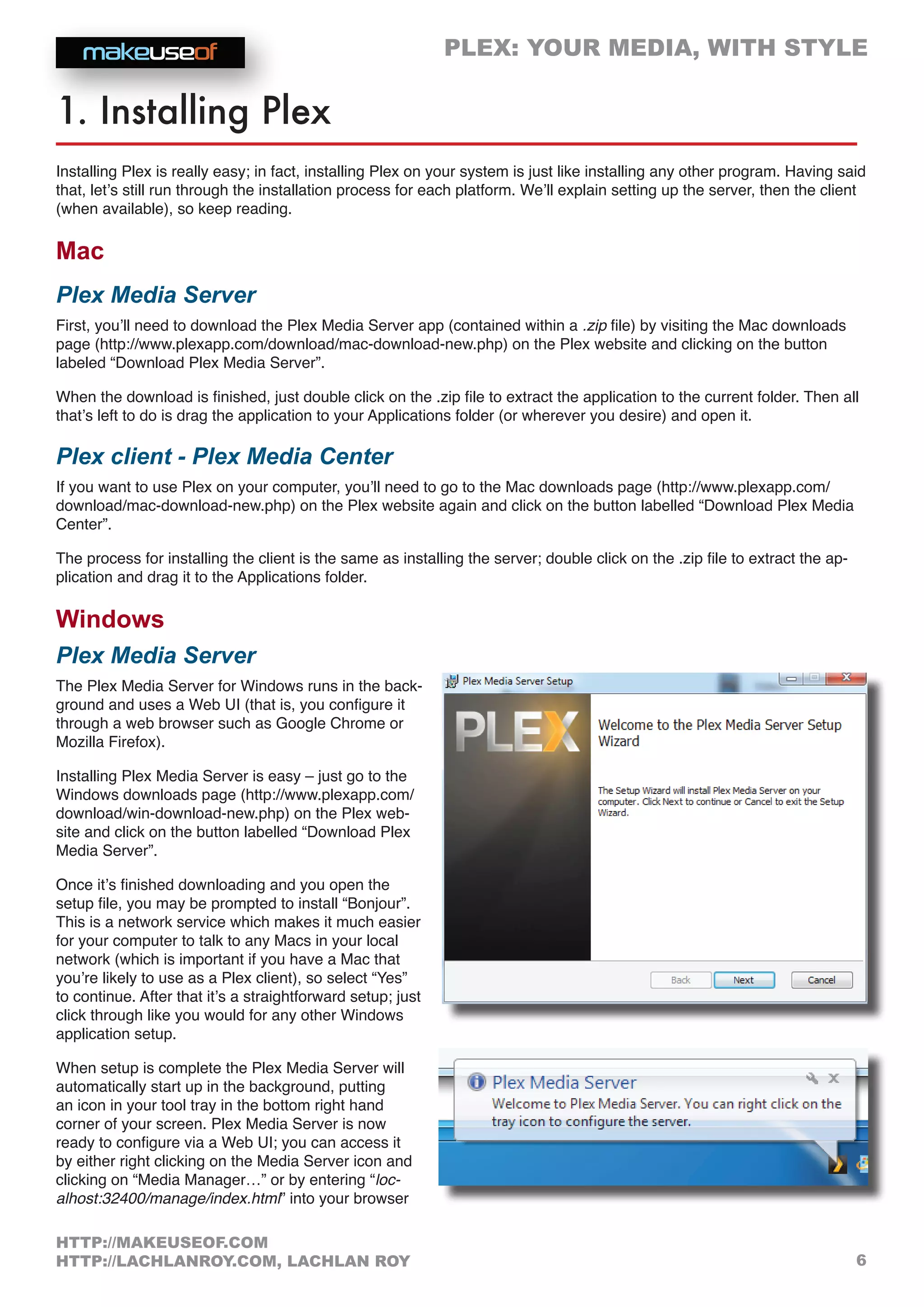 PLEX: YOUR MEDIA, WITH STYLE
6
HTTP://MAKEUSEOF.COM
HTTP://LACHLANROY.COM, LACHLAN ROY
1. Installing Plex
Installing Plex is really easy; in fact, installing Plex on your system is just like installing any other program. Having said
that, let’s still run through the installation process for each platform. We’ll explain setting up the server, then the client
(when available), so keep reading.
Mac
Plex Media Server
First, you’ll need to download the Plex Media Server app (contained within a .zip file) by visiting the Mac downloads
page (http://www.plexapp.com/download/mac-download-new.php) on the Plex website and clicking on the button
labeled “Download Plex Media Server”.
When the download is finished, just double click on the .zip file to extract the application to the current folder. Then all
that’s left to do is drag the application to your Applications folder (or wherever you desire) and open it.
Plex client - Plex Media Center
If you want to use Plex on your computer, you’ll need to go to the Mac downloads page (http://www.plexapp.com/
download/mac-download-new.php) on the Plex website again and click on the button labelled “Download Plex Media
Center”.
The process for installing the client is the same as installing the server; double click on the .zip file to extract the ap-
plication and drag it to the Applications folder.
Windows
Plex Media Server
The Plex Media Server for Windows runs in the back-
ground and uses a Web UI (that is, you configure it
through a web browser such as Google Chrome or
Mozilla Firefox).
Installing Plex Media Server is easy – just go to the
Windows downloads page (http://www.plexapp.com/
download/win-download-new.php) on the Plex web-
site and click on the button labelled “Download Plex
Media Server”.
Once it’s finished downloading and you open the
setup file, you may be prompted to install “Bonjour”.
This is a network service which makes it much easier
for your computer to talk to any Macs in your local
network (which is important if you have a Mac that
you’re likely to use as a Plex client), so select “Yes”
to continue. After that it’s a straightforward setup; just
click through like you would for any other Windows
application setup.
When setup is complete the Plex Media Server will
automatically start up in the background, putting
an icon in your tool tray in the bottom right hand
corner of your screen. Plex Media Server is now
ready to configure via a Web UI; you can access it
by either right clicking on the Media Server icon and
clicking on “Media Manager…” or by entering “loc-
alhost:32400/manage/index.html” into your browser
 