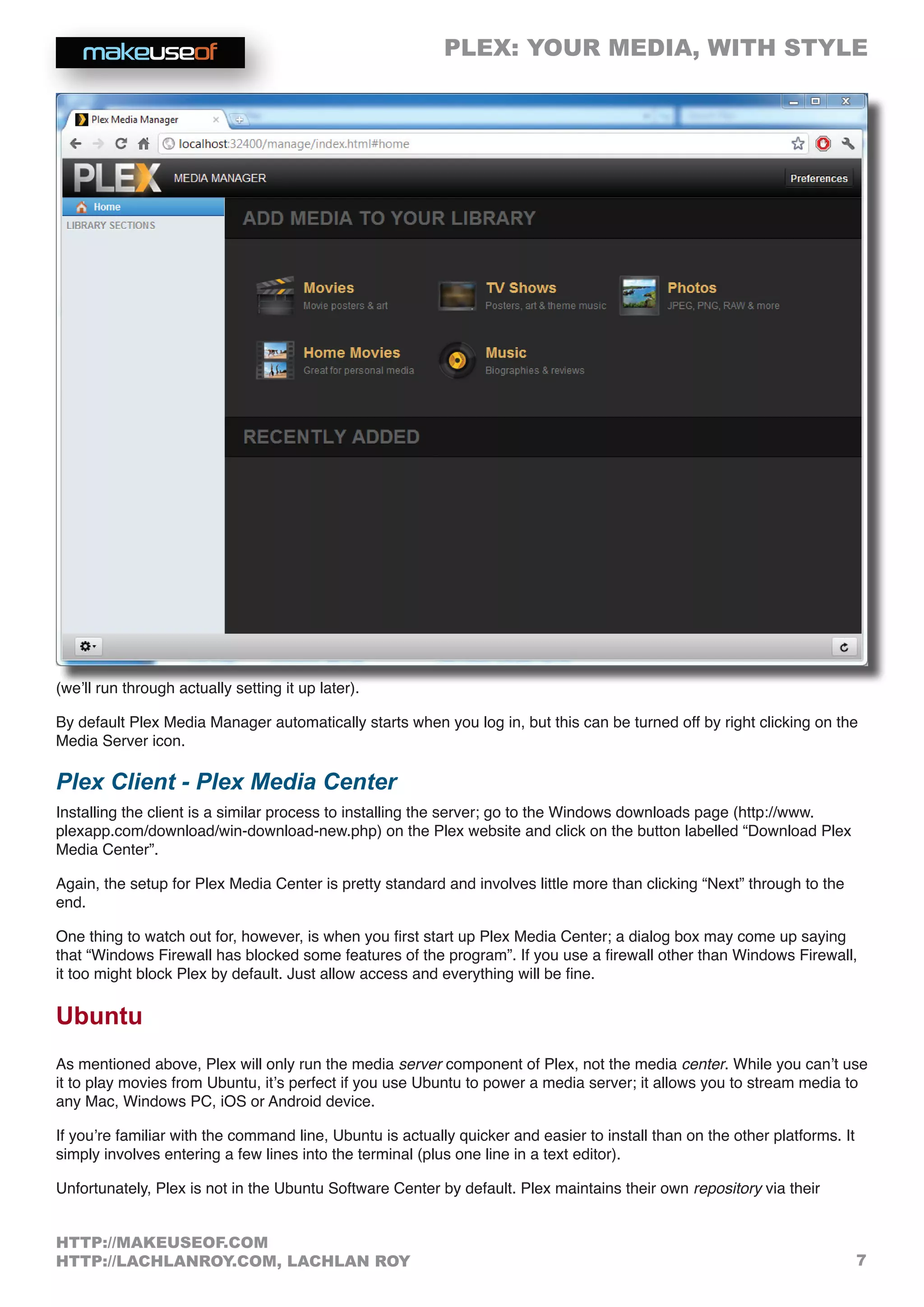 PLEX: YOUR MEDIA, WITH STYLE
7
HTTP://MAKEUSEOF.COM
HTTP://LACHLANROY.COM, LACHLAN ROY
(we’ll run through actually setting it up later).
By default Plex Media Manager automatically starts when you log in, but this can be turned off by right clicking on the
Media Server icon.
Plex Client - Plex Media Center
Installing the client is a similar process to installing the server; go to the Windows downloads page (http://www.
plexapp.com/download/win-download-new.php) on the Plex website and click on the button labelled “Download Plex
Media Center”.
Again, the setup for Plex Media Center is pretty standard and involves little more than clicking “Next” through to the
end.
One thing to watch out for, however, is when you first start up Plex Media Center; a dialog box may come up saying
that “Windows Firewall has blocked some features of the program”. If you use a firewall other than Windows Firewall,
it too might block Plex by default. Just allow access and everything will be fine.
Ubuntu
As mentioned above, Plex will only run the media server component of Plex, not the media center. While you can’t use
it to play movies from Ubuntu, it’s perfect if you use Ubuntu to power a media server; it allows you to stream media to
any Mac, Windows PC, iOS or Android device.
If you’re familiar with the command line, Ubuntu is actually quicker and easier to install than on the other platforms. It
simply involves entering a few lines into the terminal (plus one line in a text editor).
Unfortunately, Plex is not in the Ubuntu Software Center by default. Plex maintains their own repository via their
 