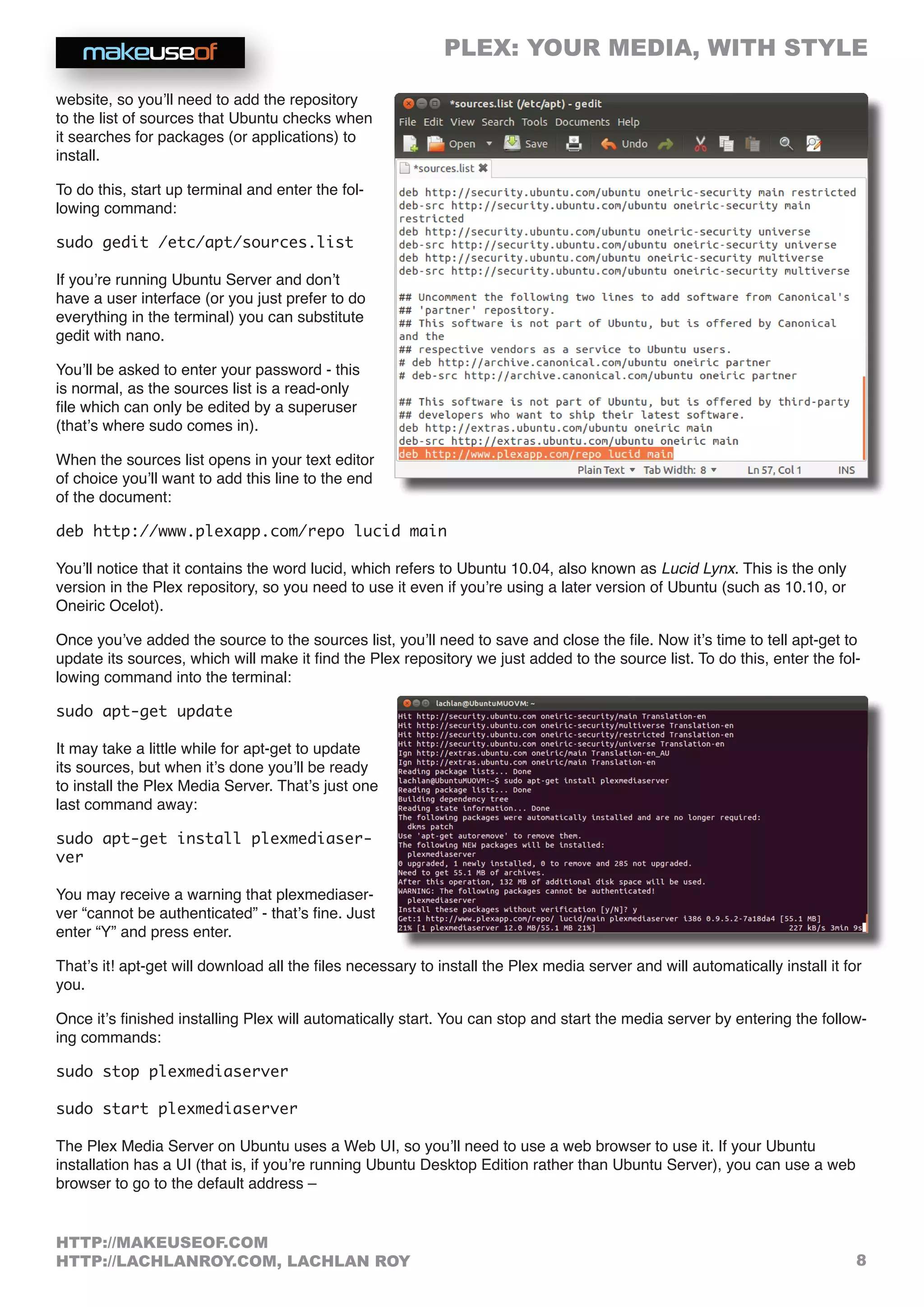 PLEX: YOUR MEDIA, WITH STYLE
8
HTTP://MAKEUSEOF.COM
HTTP://LACHLANROY.COM, LACHLAN ROY
website, so you’ll need to add the repository
to the list of sources that Ubuntu checks when
it searches for packages (or applications) to
install.
To do this, start up terminal and enter the fol-
lowing command:
sudo gedit /etc/apt/sources.list
If you’re running Ubuntu Server and don’t
have a user interface (or you just prefer to do
everything in the terminal) you can substitute
gedit with nano.
You’ll be asked to enter your password - this
is normal, as the sources list is a read-only
file which can only be edited by a superuser
(that’s where sudo comes in).
When the sources list opens in your text editor
of choice you’ll want to add this line to the end
of the document:
deb http://www.plexapp.com/repo lucid main
You’ll notice that it contains the word lucid, which refers to Ubuntu 10.04, also known as Lucid Lynx. This is the only
version in the Plex repository, so you need to use it even if you’re using a later version of Ubuntu (such as 10.10, or
Oneiric Ocelot).
Once you’ve added the source to the sources list, you’ll need to save and close the file. Now it’s time to tell apt-get to
update its sources, which will make it find the Plex repository we just added to the source list. To do this, enter the fol-
lowing command into the terminal:
sudo apt-get update
It may take a little while for apt-get to update
its sources, but when it’s done you’ll be ready
to install the Plex Media Server. That’s just one
last command away:
sudo apt-get install plexmediaser-
ver
You may receive a warning that plexmediaser-
ver “cannot be authenticated” - that’s fine. Just
enter “Y” and press enter.
That’s it! apt-get will download all the files necessary to install the Plex media server and will automatically install it for
you.
Once it’s finished installing Plex will automatically start. You can stop and start the media server by entering the follow-
ing commands:
sudo stop plexmediaserver
sudo start plexmediaserver
The Plex Media Server on Ubuntu uses a Web UI, so you’ll need to use a web browser to use it. If your Ubuntu
installation has a UI (that is, if you’re running Ubuntu Desktop Edition rather than Ubuntu Server), you can use a web
browser to go to the default address –
 