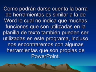 Como podrán darse cuenta la barra de herramientas es similar a la de Word lo cual no indica que muchas funciones que son utilizadas en la planilla de texto también pueden ser utilizadas en este programa, incluso nos encontraremos con algunas herramientas que son propias de PowerPoint. 