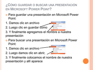 ¿CÓMO GUARDAR O BUSCAR UNA PRESENTACIÓN
EN MICROSOFT POWER POINT?
 Para guardar una presentación en Microsoft Power
  Point:
1. Damos clic en archivo
2. Luego clic en guardar como
3. Y finalmente agregamos el nombre a nuestra
presentación
 Para buscar una presentación en Microsoft Power
  Point:
1. Damos clic en archivo
2. Luego damos clic en abrir,
3. Y finalmente colocamos el nombre de nuestra
presentación y allí aparece
 