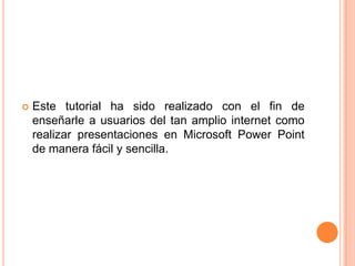    Este tutorial ha sido realizado con el fin de
    enseñarle a usuarios del tan amplio internet como
    realizar presentaciones en Microsoft Power Point
    de manera fácil y sencilla.
 