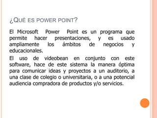 ¿QUÉ ES POWER POINT?
El Microsoft Power Point es un programa que
permite hacer presentaciones, y es usado
ampliamente     los    ámbitos     de     negocios   y
educacionales.
El uso de videobean en conjunto con este
software, hace de este sistema la manera óptima
para comunicar ideas y proyectos a un auditorio, a
una clase de colegio o universitaria, o a una potencial
audiencia compradora de productos y/o servicios.
 