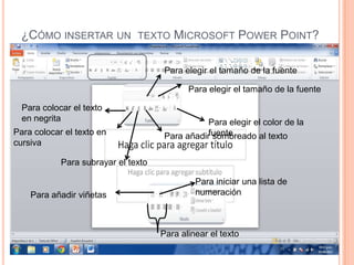 ¿CÓMO INSERTAR UN TEXTO MICROSOFT POWER POINT?

                                      Para elegir el tamaño de la fuente

                                            Para elegir el tamaño de la fuente

  Para colocar el texto
  en negrita                                     Para elegir el color de la
Para colocar el texto en              Para añadirfuente
                                                  sombreado al texto
cursiva

            Para subrayar el texto

                                              Para iniciar una lista de
    Para añadir viñetas                       numeración



                                     Para alinear el texto
 