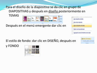 Para el diseño de la diapositiva se da clic en grupo de
  DIAPOSITIVAS y después en diseño posteriormente en
  TEMAS

Después en el menú emergente dar clic en



El estilo de fondo: dar clic en DISEÑO, después en
y FONDO
 