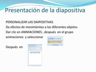 Presentación de la diapositiva
PERSONALIZAR LAS DAIPOSITIVAS
Da efectos de movimientos a los diferentes objetos
Dar clic en ANIMACIONES , después en el grupo
animaciones y seleccionar

Después en
 