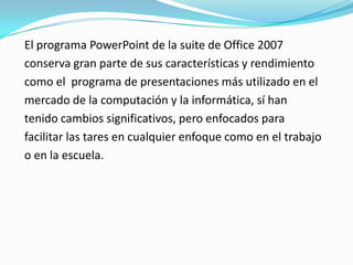 El programa PowerPoint de la suite de Office 2007
conserva gran parte de sus características y rendimiento
como el programa de presentaciones más utilizado en el
mercado de la computación y la informática, sí han
tenido cambios significativos, pero enfocados para
facilitar las tares en cualquier enfoque como en el trabajo
o en la escuela.
 