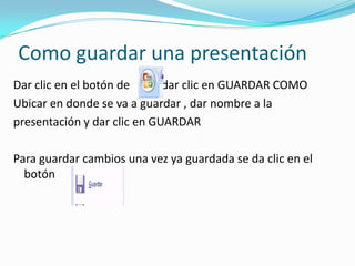 Como guardar una presentación
Dar clic en el botón de      dar clic en GUARDAR COMO
Ubicar en donde se va a guardar , dar nombre a la
presentación y dar clic en GUARDAR

Para guardar cambios una vez ya guardada se da clic en el
  botón
 