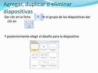 Agregar, duplicar o eliminar
diapositivas
Dar clic en la ficha      en el grupo de las diapositivas dar
 clic en



Y posteriormente elegir el diseño para la diapositiva
 