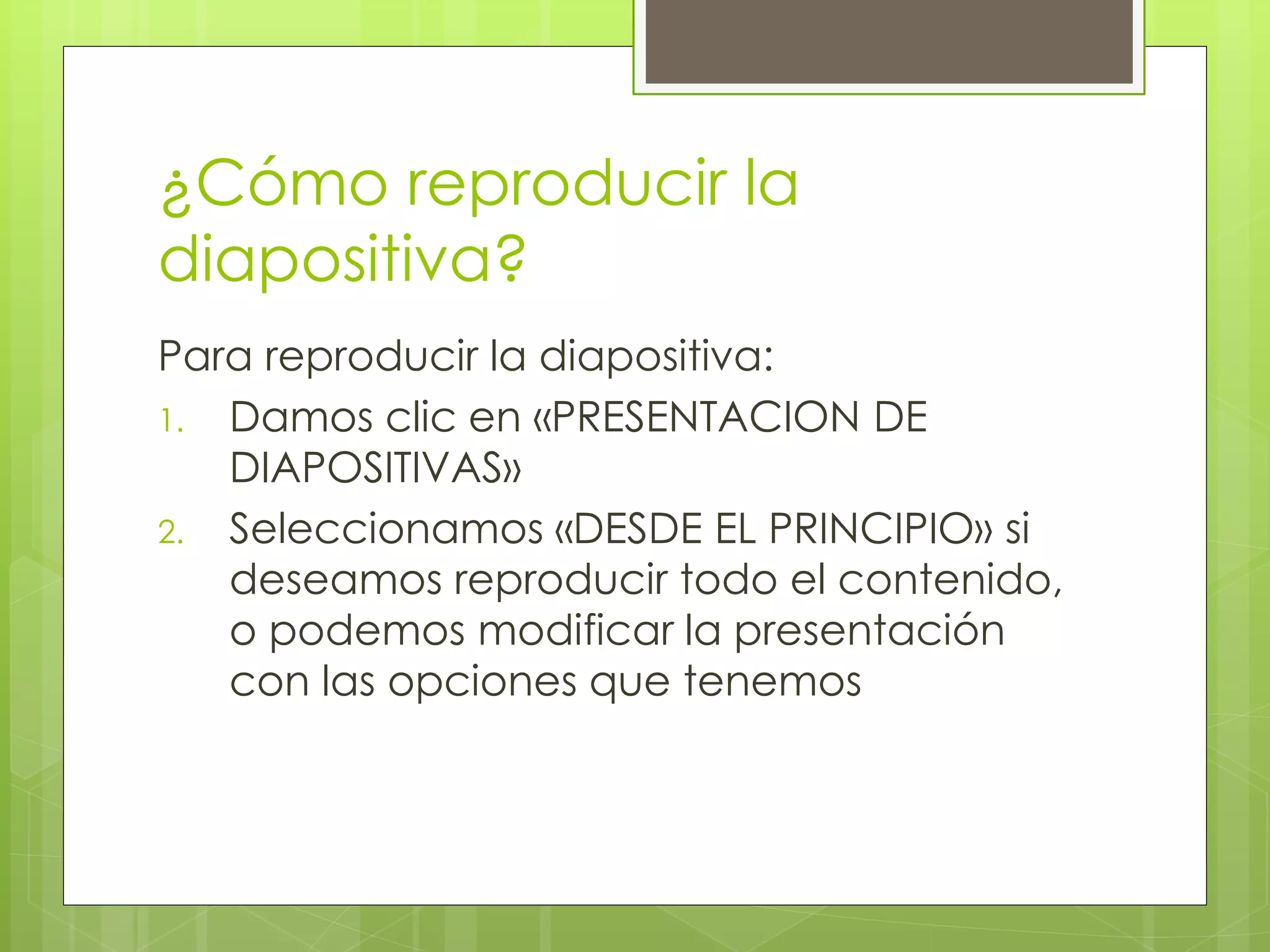 ¿Cómo reproducir la
diapositiva?
Para reproducir la diapositiva:
1. Damos clic en «PRESENTACION DE
DIAPOSITIVAS»
2. Seleccionamos «DESDE EL PRINCIPIO» si
deseamos reproducir todo el contenido,
o podemos modificar la presentación
con las opciones que tenemos
 