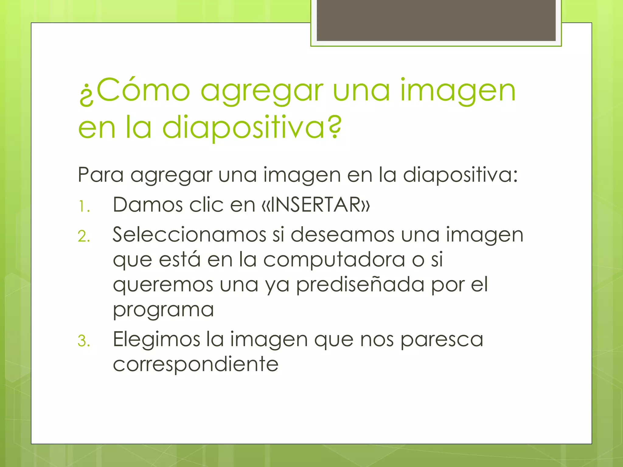 ¿Cómo agregar una imagen
en la diapositiva?
Para agregar una imagen en la diapositiva:
1. Damos clic en «INSERTAR»
2. Seleccionamos si deseamos una imagen
que está en la computadora o si
queremos una ya prediseñada por el
programa
3. Elegimos la imagen que nos paresca
correspondiente
 