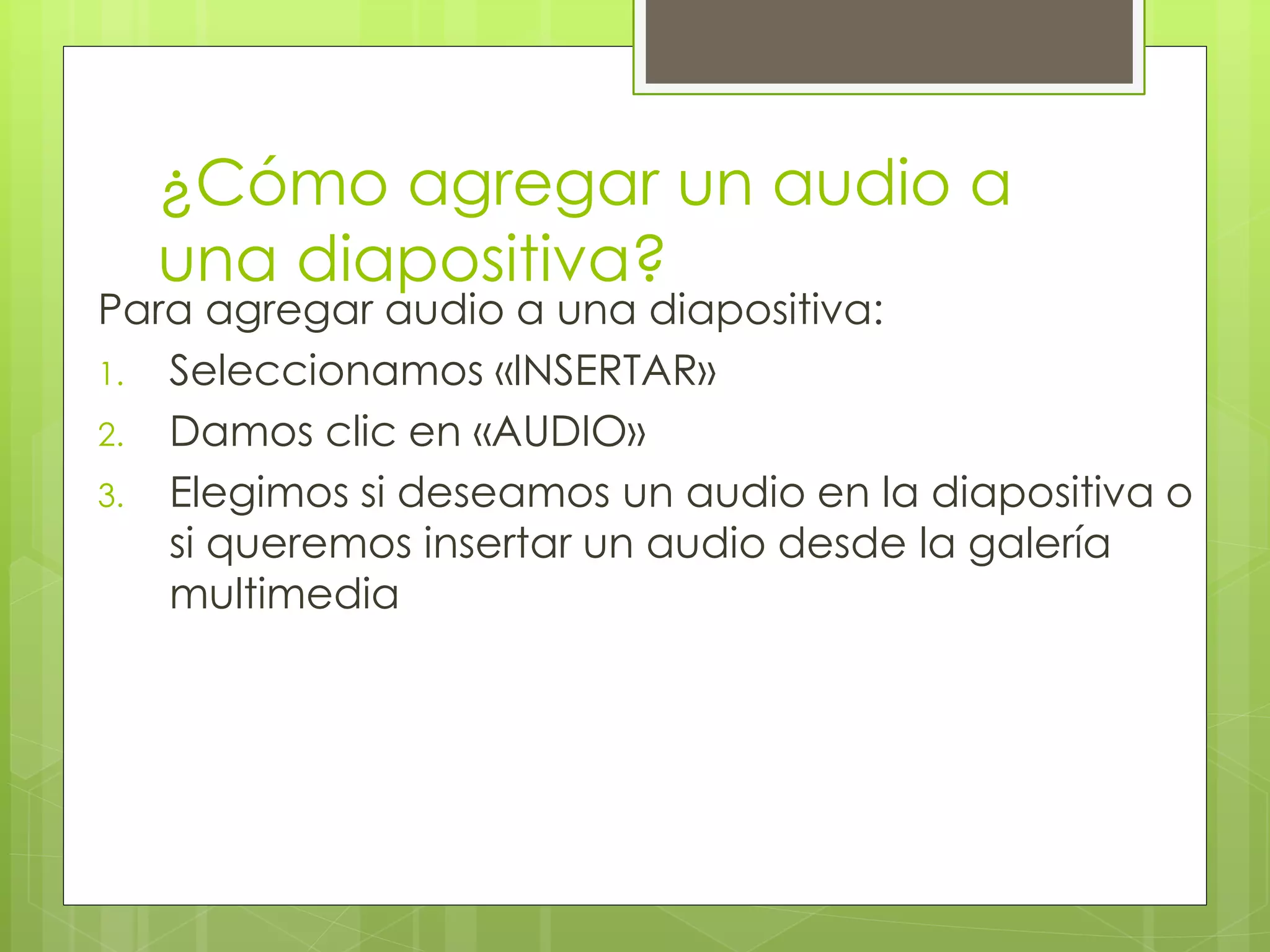 ¿Cómo agregar un audio a
una diapositiva?
Para agregar audio a una diapositiva:
1. Seleccionamos «INSERTAR»
2. Damos clic en «AUDIO»
3. Elegimos si deseamos un audio en la diapositiva o
si queremos insertar un audio desde la galería
multimedia
 