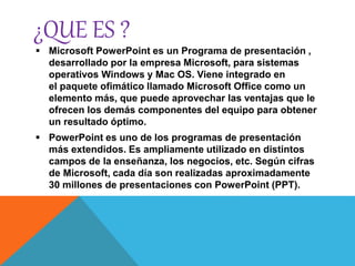 ¿QUE ES ?
 Microsoft PowerPoint es un Programa de presentación ,
desarrollado por la empresa Microsoft, para sistemas
operativos Windows y Mac OS. Viene integrado en
el paquete ofimático llamado Microsoft Office como un
elemento más, que puede aprovechar las ventajas que le
ofrecen los demás componentes del equipo para obtener
un resultado óptimo.
 PowerPoint es uno de los programas de presentación
más extendidos. Es ampliamente utilizado en distintos
campos de la enseñanza, los negocios, etc. Según cifras
de Microsoft, cada día son realizadas aproximadamente
30 millones de presentaciones con PowerPoint (PPT).
 