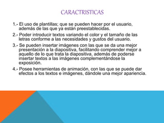 CARACTRISTICAS
1.- El uso de plantillas; que se pueden hacer por el usuario,
además de las que ya están preestablecidas.
2.- Poder introducir textos variando el color y el tamaño de las
letras conforme a las necesidades y gustos del usuario.
3.- Se pueden insertar imágenes con las que se da una mejor
presentación a la diapositiva, facilitando comprender mejor a
aquello de lo que trata la diapositiva, además de poderse
insertar textos a las imágenes complementándose la
exposición.
4.- Posee herramientas de animación, con las que se puede dar
efectos a los textos e imágenes, dándole una mejor apariencia.
 